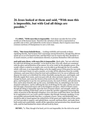 26 Jesus looked at them and said, “With man this
is impossible, but with God all things are
possible.”
CLARKE, "With men this is impossible - God alone can take the love of the
world out of the human heart. Therefore the salvation of the rich is represented as
possible only to him: and indeed the words seem to intimate, that it requires more than
common exertions of Omnipotence to save a rich man.
GILL, "But Jesus beheld them,.... Looking wishfully and earnestly at them;
signifying thereby, that he knew their reasonings among themselves, though they did not
speak out so as to be heard by him; and that there was no reason why they should be in
so much concern, as their countenances showed, or possess themselves with such fears:
and said unto them, with men this is impossible. Mark adds, "but not with God;
for with God all things are possible"; to be done by him, if he will, which are consistent
with the glory and perfections of his nature: for as he could, by his almighty power, if he
would, reduce a camel to so small a size, as to be able to go through the eye of a needle,
which, with men, is an impossible thing; so by the mighty power of his grace he can work
upon a rich man's heart, in such a manner, as to take off his affections from his worldly
substance, and cause him to drop his trust and confidence in it: he can so influence and
dispose his mind, as to distribute his riches cheerfully among the poor, and largely, and
liberally supply their wants, and even part with all, when necessity requires it: he can
change his heart, and cause the desires of his soul to be after true riches of grace and
glory; and bring him to see his own spiritual poverty, his need of Christ, and salvation by
him; and to deny himself, take up the cross, and follow him, by submitting to his most
despised ordinances, and by suffering the loss of all things for his sake; and he can carry
him through a thousand snares safe to his kingdom and glory, which is Christ's sense;
though the thing is impossible upon the foot of human nature, and strength, which can
never effect anything of this kind: and as to what the apostles suggested concerning the
safety of persons in the Messiah's kingdom, if no rich man could enter there, but should
be in opposition to it; our Lord's answer implies, that though, humanly speaking, it was
not possible and practicable that they, a company of poor, mean, and despicable men,
should be able to stand against the united force of the great and mighty men of the earth;
yet God was able to support, and uphold them, succeed, and keep them, and make them
both useful and comfortable, amidst all the opposition and persecution they should meet
with, until he had finished his whole will and work by them.
HE RY, "2. That, though it be hard, yet it is not impossible, for the rich to be saved
 