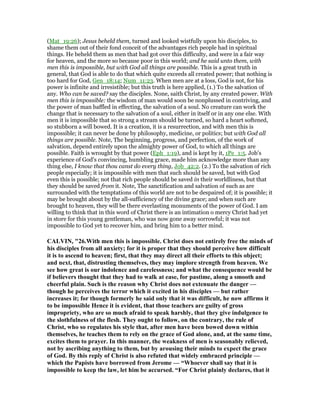 (Mat_19:26); Jesus beheld them, turned and looked wistfully upon his disciples, to
shame them out of their fond conceit of the advantages rich people had in spiritual
things. He beheld them as men that had got over this difficulty, and were in a fair way
for heaven, and the more so because poor in this world; and he said unto them, with
men this is impossible, but with God all things are possible. This is a great truth in
general, that God is able to do that which quite exceeds all created power; that nothing is
too hard for God, Gen_18:14; Num_11:23. When men are at a loss, God is not, for his
power is infinite and irresistible; but this truth is here applied, (1.) To the salvation of
any. Who can be saved? say the disciples. None, saith Christ, by any created power. With
men this is impossible: the wisdom of man would soon be nonplussed in contriving, and
the power of man baffled in effecting, the salvation of a soul. No creature can work the
change that is necessary to the salvation of a soul, either in itself or in any one else. With
men it is impossible that so strong a stream should be turned, so hard a heart softened,
so stubborn a will bowed. It is a creation, it is a resurrection, and with men this is
impossible; it can never be done by philosophy, medicine, or politics; but with God all
things are possible. Note, The beginning, progress, and perfection, of the work of
salvation, depend entirely upon the almighty power of God, to which all things are
possible. Faith is wrought by that power (Eph_1:19), and is kept by it, 1Pe_1:5. Job's
experience of God's convincing, humbling grace, made him acknowledge more than any
thing else, I know that thou canst do every thing, Job_42:2. (2.) To the salvation of rich
people especially; it is impossible with men that such should be saved, but with God
even this is possible; not that rich people should be saved in their worldliness, but that
they should be saved from it. Note, The sanctification and salvation of such as are
surrounded with the temptations of this world are not to be despaired of; it is possible; it
may be brought about by the all-sufficiency of the divine grace; and when such are
brought to heaven, they will be there everlasting monuments of the power of God. I am
willing to think that in this word of Christ there is an intimation o mercy Christ had yet
in store for this young gentleman, who was now gone away sorrowful; it was not
impossible to God yet to recover him, and bring him to a better mind.
CALVI , "26.With men this is impossible. Christ does not entirely free the minds of
his disciples from all anxiety; for it is proper that they should perceive how difficult
it is to ascend to heaven; first, that they may direct all their efforts to this object;
and next, that, distrusting themselves, they may implore strength from heaven. We
see how great is our indolence and carelessness; and what the consequence would be
if believers thought that they had to walk at ease, for pastime, along a smooth and
cheerful plain. Such is the reason why Christ does not extenuate the danger —
though he perceives the terror which it excited in his disciples — but rather
increases it; for though formerly he said only that it was difficult, he now affirms it
to be impossible Hence it is evident, that those teachers are guilty of gross
impropriety, who are so much afraid to speak harshly, that they give indulgence to
the slothfulness of the flesh. They ought to follow, on the contrary, the rule of
Christ, who so regulates his style that, after men have been bowed down within
themselves, he teaches them to rely on the grace of God alone, and, at the same time,
excites them to prayer. In this manner, the weakness of men is seasonably relieved,
not by ascribing anything to them, but by arousing their minds to expect the grace
of God. By this reply of Christ is also refuted that widely embraced principle —
which the Papists have borrowed from Jerome — “Whoever shall say that it is
impossible to keep the law, let him be accursed. “For Christ plainly declares, that it
 