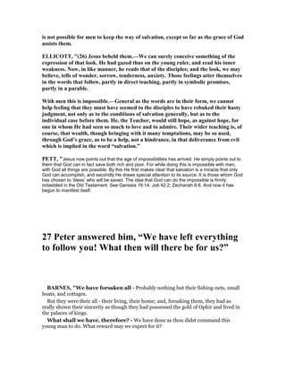 is not possible for men to keep the way of salvation, except so far as the grace of God
assists them.
ELLICOTT, "(26) Jesus beheld them.—We can surely conceive something of the
expression of that look. He had gazed thus on the young ruler, and read his inner
weakness. ow, in like manner, he reads that of the disciples; and the look, we may
believe, tells of wonder, sorrow, tenderness, anxiety. Those feelings utter themselves
in the words that follow, partly in direct teaching, partly in symbolic promises,
partly in a parable.
With men this is impossible.—General as the words are in their form, we cannot
help feeling that they must have seemed to the disciples to have rebuked their hasty
judgment, not only as to the conditions of salvation generally, but as to the
individual case before them. He, the Teacher, would still hope, as against hope, for
one in whom He had seen so much to love and to admire. Their wider teaching is, of
course, that wealth, though bringing with it many temptations, may be so used,
through God’s grace, as to be a help, not a hindrance, in that deliverance from evil
which is implied in the word “salvation.”
PETT, "Jesus now points out that the age of impossibilities has arrived. He simply points out to
them that God can in fact save both rich and poor. For while doing this is impossible with men,
with God all things are possible. By this He first makes clear that salvation is a miracle that only
God can accomplish, and secondly He draws special attention to its source. It is those whom God
has chosen to ‘bless’ who will be saved. The idea that God can do the impossible is firmly
imbedded in the Old Testament. See Genesis 18:14; Job 42:2; Zechariah 8:6. And now it has
begun to manifest itself.
27 Peter answered him, “We have left everything
to follow you! What then will there be for us?”
BAR ES, "We have forsaken all - Probably nothing but their fishing-nets, small
boats, and cottages.
But they were their all - their living, their home; and, forsaking them, they had as
really shown their sincerity as though they had possessed the gold of Ophir and lived in
the palaces of kings.
What shall we have, therefore? - We have done as thou didst command this
young man to do. What reward may we expect for it?
 
