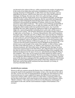 not directed to the subject of divorce, will be surprised at the number of applications
in the courts of our large cities and centres of population to have the bonds of
marriage dissolved. In Indianapolis, in 1866, there were 822 marriages, and 210
applications for divorce, which is more than one to four of the whole number of
marriages. In Chicago, the same year, there were 4,182 marriages, and 330
applications for divorce, being nearly one to every thirteen marriages. In both these
cases the number seeking divorce is alarming. But the unenviable and disgraceful
distance in which Indianapolis leads Chicago in this warfare on marriage, is to be
attributed to the peculiarly lax legislation of Indiana, which, for years, has been
notorious on the subject of divorce.” “The various courts of Chicago granted bills of
divorce in 1865 to the number of 274; in 1566, the number was 209; in 1867, 311;
making the whole number of divorces granted in three years, 794. Is not this
appalling? But since 1868, Chicago has registered as high as 730 applications in a
single year, representing families containing about 3,500 souls, and the most of
which are poor women.” The Christian Statesman says that the number of divorces
in eight years, in four States, viz., Vermont, Massachusetts, Ohio, and Connecticut,
have been 5,831. And in the year 1877, in Maine, there were 500 divorces. Brethren
and fellow-citizens, I believe that our lawmakers are to blame for allowing such laws
to exist as they do, and not bringing the law of divorce in these United States to the
Scriptural standard. Look at our statutes of Minnesota, and see the looseness of this
matter. In the General Statutes of Minnesota, page 407, sec. 6, we find the following:
“A divorce from the bonds of matrimony may be adjudged and decreed by the
district court on suit brought in the county where parties, or either of them, reside,
for either of the following causes: 1st, adultery; 2nd, impotency; 3rd, cruel and
inhuman treatment; 4th, when either party, subsequent to the marriage, has been
sentenced to imprisonment in the State Prison; 5th, wilful desertion of one party by
the other for the term of three years next preceding the filing of the complaint; 6th,
habitual drunkenness for the space of one year, immediately preceding the filing of
the complaint.” Here, then, are six causes in our State statutes for which a man or
woman may put away wife or husband. The first is according to Scripture; the others
are unscriptural. What latitude is here given for divorces! I remark, further, that the
peace of the churches is endangered by this ungodly practice of divorce. All Christian
people and all true philanthropists must awake to their duty. Politicians have made
these laws, and by them public sentiment has been educated. (A Cressey, in
American Homiletic Review.)
Jewish divorce customs
Divorce is still very common among the Eastern Jews. In 1856 there were sixteen cases
among the small Jewish population of Jerusalem. In fact, a Jew may divorce his wife at
any time, or from any cause, he being himself the sole judge; the only hindrance is that,
to prevent divorces in a mere sudden fit of spleen, the hill of divorce must have the
concurrence of three rabbis, and be written on ruled vellum, containing neither more
nor less than twelve lines; and it must be given in the presence of ten witnesses. (Allen,
“Modern Judaism.”) The usual causes of divorce (in Asia Minor)are a bad temper or
extravagance in the wife, and the cruel treatment or neglect of the husband. (Van
Lennep.)
 