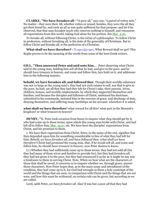 CLARKE, "We have forsaken all - “A poor all,” says one, “a parcel of rotten nets.”
No matter - they were their All, whether rotten or sound; besides, they were the all they
got their bread by; and such an all as was quite sufficient for that purpose: and let it be
observed, that that man forsakes much who reserves nothing to himself, and renounces
all expectations from this world, taking God alone for his portion. See Mat_4:20.
To forsake all, without following Christ, is the virtue of a philosopher. To follow Christ
in profession, without forsaking all, is the state of the generality of Christians. But to
follow Christ and forsake all, is the perfection of a Christian.
What shall we have therefore? - Τι αρα ε̣αι ηµιν, What Reward shall we get? This
Kypke proves to be the meaning of the words from some of the best Greek writers.
GILL, "Then answered Peter and said unto him,.... Peter observing what Christ
said to the young man, bidding him sell all that he had, and give to the poor, and he
should have treasure in heaven, and come and follow him, lays hold on it, and addresses
him in the following manner,
behold, we have forsaken all, and followed thee. Though their worldly substance
was not so large as the young man's, they had not such estates to sell, nor that to give to
the poor, he had; yet all that they had they left for Christ's sake, their parents, wives,
children, houses, and worldly employments, by which they supported themselves and
families; and became the disciples and followers of Christ, embraced his doctrines,
submitted to his commands, imitated him in the exercise of grace, and discharge of duty,
denying themselves, and suffering many hardships on his account: wherefore it is asked,
what shall we have therefore? what reward for all this? what part in the Messiah's
kingdom? or what treasure in heaven?
HE RY, "II. Peter took occasion from hence to enquire what they should get by it,
who had come up to these terms, upon which this young man broke with Christ, and had
left all to follow him, Mat_19:27, etc. We have here the disciples' expectations from
Christ, and his promises to them.
1. We have their expectations from Christ; Peter, in the name of the rest, signifies that
they depended upon him for something considerable in lieu of what they had left for
him; Behold, we have forsaken all, and have followed thee; what shall we have
therefore? Christ had promised the young man, that, if he would sell all, and come and
follow him, he should have treasure in heaven; now Peter desires to know,
(1.) Whether they had sufficiently come up to those terms: they had not sold all (for
they had many of them wives and families to provide for), but they had forsaken all;
they had not given it to the poor, but they had renounced it as far as it might be any way
a hindrance to them in serving Christ. Note, When we hear what are the characters of
those that shall be saved, it concerns us to enquire whether we, through grace, answer
those characters. Now Peter hopes that, as to the main scope and intendment of the
condition, they had come up to it, for God had wrought in them a holy contempt of the
world and the things that are seen, in comparison with Christ and the things that are not
seen; and how this must be evidenced, no certain rule can be given, but according as we
are called.
Lord, saith Peter, we have forsaken all. Alas! it was but a poor all that they had
 