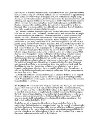forsaken; one of them had indeed quitted a place in the custom-house, but Peter and the
most of them had only left a few boats and nets, and the appurtenances of a poor fishing-
trade; and yet observe how Peter there speaks of it, as it had been some mighty thing;
Behold, we have forsaken all. Note, We are too apt to make the most of our services and
sufferings, our expenses and losses, for Christ, and to think we have made him much our
debtor. However, Christ does not upbraid them with this; though it was but little that
they had forsaken, yet it was their all, like the widow's two mites, and was as dear to
them as if it had been more, and therefore Christ took it kindly that they left it to follow
him; for he accepts according to what a man hath.
(2.) Whether therefore they might expect that treasure which the young man shall
have if he will sell all. “Lord,” saith Peter, “shall we have it, who have left all?” All people
are for what they can get; and Christ's followers are allowed to consult their own true
interest, and to ask, What shall we have? Christ looked at the joy set before him, and
Moses at the recompence of reward. For this end it is set before us, that by a patient
continuance in well-doing we may seek for it. Christ encourages us to ask what we shall
gain by leaving all to follow him; that we may see he doth not call us to our prejudice, but
unspeakably to our advantage. As it is the language of an obediential faith to ask, “What
shall we do?” with an eye to the precepts; so it is of a hoping, trusting faith, to ask, “What
shall we have?” with an eye to the promises. But observe, The disciples had long since
left all to engage themselves in the service of Christ, and yet never till now asked, What
shall we have? Though there was no visible prospect of advantage by it, they were so
well assured of his goodness, that they knew they should not lose by him at last, and
therefore referred themselves to him, in what way he would make up their losses to
them; minded their work, and asked not what should be their wages. Note, It honours
Christ, to trust him and serve him, and not to bargain with him. Now that this young
man was gone from Christ to his possessions, it was time for them to think which they
should take to, what they should trust to. When we see what others keep by their
hypocrisy and apostasy, it is proper for us to consider what we hope, through grace, to
gain, not for, but by, our sincerity and constancy, and then we shall see more reason to
pity them than to envy them.
2. We have here Christ's promises to them, and to all others that tread in the steps of
their faith and obedience. What there was either of vain-glory or of vain hopes in that
which Peter said, Christ overlooks, and is not extreme to mark it, but takes this occasion
to give the bond of a promise,
HAWKER 27-30. ""Then answered Peter and said unto him, Behold, we have forsaken
all, and followed thee; what shall we have therefore? (28) And Jesus said unto them,
Verily I say unto you, That ye which have followed me, in the regeneration when the Son
of man shall sit in the throne of his glory, ye also shall sit upon twelve thrones, judging
the twelve tribes of Israel. (29) And everyone that hath forsaken houses, or brethren, or
sisters, or father, or mother, or wife, or children, or lands, for my name’s sake, shall
receive an hundredfold, and shall inherit everlasting life. (30) But many that are first
shall be last; and the last shall be first."
Reader! do not fail to observe the blessedness of those who follow Christ in the
regeneration? But in doing this, yet more particularly note the cause. It is for Jesus’ sake,
and by the Lord Jesus’ righteousness. All for him and all by him. And in this redemption,
the last and least, in the view of others, are first and greatest in the esteem of Christ. So
essential it is to know him, whom to know is life eternal. Precious Lord! how reverse to
the custom and manners of the world, is thy kingdom!
 