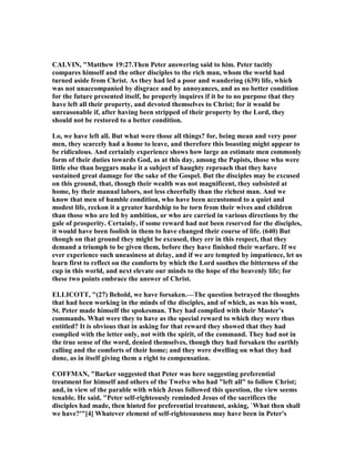 CALVI , "Matthew 19:27.Then Peter answering said to him. Peter tacitly
compares himself and the other disciples to the rich man, whom the world had
turned aside from Christ. As they had led a poor and wandering (639) life, which
was not unaccompanied by disgrace and by annoyances, and as no better condition
for the future presented itself, he properly inquires if it be to no purpose that they
have left all their property, and devoted themselves to Christ; for it would be
unreasonable if, after having been stripped of their property by the Lord, they
should not be restored to a better condition.
Lo, we have left all. But what were those all things? for, being mean and very poor
men, they scarcely had a home to leave, and therefore this boasting might appear to
be ridiculous. And certainly experience shows how large an estimate men commonly
form of their duties towards God, as at this day, among the Papists, those who were
little else than beggars make it a subject of haughty reproach that they have
sustained great damage for the sake of the Gospel. But the disciples may be excused
on this ground, that, though their wealth was not magnificent, they subsisted at
home, by their manual labors, not less cheerfully than the richest man. And we
know that men of humble condition, who have been accustomed to a quiet and
modest life, reckon it a greater hardship to be torn from their wives and children
than those who are led by ambition, or who are carried in various directions by the
gale of prosperity. Certainly, if some reward had not been reserved for the disciples,
it would have been foolish in them to have changed their course of life. (640) But
though on that ground they might be excused, they err in this respect, that they
demand a triumph to be given them, before they have finished their warfare. If we
ever experience such uneasiness at delay, and if we are tempted by impatience, let us
learn first to reflect on the comforts by which the Lord soothes the bitterness of the
cup in this world, and next elevate our minds to the hope of the heavenly life; for
these two points embrace the answer of Christ.
ELLICOTT, "(27) Behold, we have forsaken.—The question betrayed the thoughts
that had been working in the minds of the disciples, and of which, as was his wont,
St. Peter made himself the spokesman. They had complied with their Master’s
commands. What were they to have as the special reward to which they were thus
entitled? It is obvious that in asking for that reward they showed that they had
complied with the letter only, not with the spirit, of the command. They had not in
the true sense of the word, denied themselves, though they had forsaken the earthly
calling and the comforts of their home; and they were dwelling on what they had
done, as in itself giving them a right to compensation.
COFFMA , "Barker suggested that Peter was here suggesting preferential
treatment for himself and others of the Twelve who had "left all" to follow Christ;
and, in view of the parable with which Jesus followed this question, the view seems
tenable. He said, "Peter self-righteously reminded Jesus of the sacrifices the
disciples had made, then hinted for preferential treatment, asking, `What then shall
we have?'"[4] Whatever element of self-righteousness may have been in Peter's
 
