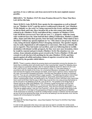question, it was a valid one; and Jesus answered it in the most emphatic manner
possible.
BROADUS, "II. Matthew 19:27-30. Jesus Promises Reward To Those That Have
Left All For His Sake
Mark 10:28-31, Luke 18:28-30. Peter speaks for his companions as well as himself
(see on "Matthew 16:16"), and the answer is addressed to them all, 'you' (Matthew
19:28). Behold, we, the word 'we' being expressed in the Greek, and thus emphatic;
so also in Mark and Luke. Have forsaken all, as the rich young ruler had just
refused to do. (Matthew 19:22) And followed thee, compare on Matthew 4:19 f.
Luke 18:28 has (correct text) 'have left our own,' i. e., property, while the young
ruler would not leave his. Some had left their calling as fishermen, Matthew a public
office, James and John their parents, Peter his home and family. What shall we have
therefore? without any special emphasis on 'we.' This clause is not given by Mark or
Luke, being obviously implied in Peter's foregoing statement. The apostle's inquiry
may be easily stigmatized as self-complacent or mercenary. But Jesus evidently did
not so regard it. They had made real sacrifices, and were following him in worldly
destitution with dismal worldly prospects, for they were now near Jerusalem, where
he would be rejected and put to death. (Matthew 16:21) The situation was very
serious. Jesus solemnly promises great reward to the Twelve (Matthew 19:28), and
extends it to all who have left anything for his sake (Matthew 19:29); and then
guards against all selfish and jealous claims of superior reward in Luke 18:30,
illustrated by the parable which follows.
PETT, "Peter’s question reflects the growing desire and expectation among the disciples of a
future that is unfolding which will shortly result in their receiving their ‘reward’ for following Jesus.
At this stage it is constantly reflected. See for example Matthew 20:20-24; Mark 9:33-35; Luke
9:46; Luke 22:24-27; and even after the resurrection in Acts 1:6. They were looking, in
accordance with the beliefs of the times, for a triumphant Messianic campaign which, once God
had reversed the tragedy of His betrayal and death, would result in glorious victory, freedom for
the Jews, and eventual worldwide domination. And they saw themselves as being an important
part of it. Thus we can understand Peter’s eager question. The glittering prize was in front of their
eyes, and accordingly they were looking forward to ruling Israel, exercising authority over the
nations, enjoying great riches, and taking part in the Triumph of Christ. And that is why Jesus then
has to point out to them that the way in which they must do this is by vying among themselves to
be the servants of all (Matthew 20:25-28; Luke 22:26-27). The greatest in the Kingly Rule of
Heaven will be as a little child (Matthew 18:4). Whoever is great among them must be their
servant (Matthew 20:27; Matthew 23:11). And do we think that such attitudes will change in
Heaven? In Heaven men will not be seeking thrones. They will spurn thrones (Revelation 4:10).
They will be eagerly asking, ‘how can I be of service’? Just as Jesus Himself will be doing (Luke
12:37; Luke 22:27). In the light of the perspective of Heaven a literal significance to Matthew
19:28 would have no meaning. It would be a totally foreign concept. In Heaven and the new earth
we are not all to be behaving like kings, but are all to be seeking to be the servants of all. And the
rewards will not be physical, but spiritual.
Verses 27-29
The Basis Of The New Kingly Rule - Jesus Now Explains The Future For All Who Fully Follow
Him (19:27-29).
In order to fully appreciate what Jesus now says here we need to consider the similar words
spoken at the Last Supper as described in Luke 22:24-30. There the context is specifically that of
 