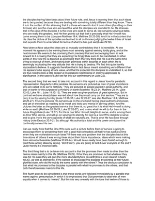 the disciples having false ideas about their future role, and Jesus is warning them that such ideas
are to be quashed because they are dealing with something totally different than they know. There
it is in the context of Him stressing that it is those who want to lord it over others (by sitting on their
thrones) who are the ones who are least like what the disciples are intended to be. He stresses
that in the case of the disciples it is the ones who seek to serve all, like servants serving at table,
who are really the greatest, and He then points out that that is precisely what He Himself has
come among them to be (compare Matthew 18:4; Matthew 20:25-28). And it is in that context that
He cites the picture of the apostles as destined to sit on thrones judging the twelve tribes of Israel
and expects them to understand itin terms of what He has just said(Luke 22:30).
Now taken at face value the ideas are so mutually contradictory that it is incredible. At one
moment He appears to be warning them most severely against seeking lordly glory, and at the
next moment He seems to be promising them precisely that and encouraging them to look
forward to it, knowing that they are expecting His Kingly Rule soon to be manifested. In other
words in this view He is depicted as promising them the very thing that He is at the same time
trying to root out of them, and making both promises within seconds of each other. He is
seemingly inculcating the very attitude that He is trying to destroy. We find this quite frankly
impossible to believe. It suggests therefore that in fact Jesus meant something very different than
He appears to be saying at face value, and that He expected His disciples to understand it, so that
we thus need to look a little deeper at its parabolic significance in order to appreciate its
significance (in the case of Luke see for this our commentary on Luke 22).
The second thing that we need to take into account in this regard is Jesus’ love for parabolic
representation. Regularly in His parables His servants are pictured as men of great importance
who are called on to serve faithfully. They are pictured as people placed in great authority, and
that on earth for the purpose of a ministry on earth (Matthew 18:23-24; Matthew 25:14; Luke
12:42; Luke 16:1; Luke 19:12-13). They are seen as given positions of great splendour. But in
contrast we have already been warned about how they must carry out that service. They are to
carry it out by serving humbly (Luke 12:36-37; Luke 22:26-27; see also Matthew 18:4; Matthew
20:26-27). Thus He pictures His servants as on the one hand having great authority and power,
and yet on the other as needing to be meek and lowly and menial in serving others. And He
pictures the latter as the greatest service that there is, so great that it is what He Himself is doing
while on earth (Matthew 20:26-28; Luke 22:26-27), and is also what He will do for them in the
future Kingly Rule (Luke 12:37). For He is one Who Himself delights to serve, and is among them
as One Who serves, and will go on serving into eternity for God is a God Who delights to serve
and to give. He is the very opposite of what we naturally are. That is what He has done through
history (note Exodus 20:1-2). So although His authority is total and His power omnipotent he
continually serves His own.
Can we really think that the One Who sets such a picture before them of service is going to
encourage them by presenting them with a goal that contradicts all that He has said at a time
when they are vulnerable to such ideas? If there was one problem that the disciples had at this
time above all others it was wrong ideas about their future importance, ideas which were making
them almost unbearable (Matthew 20:20-24). Would Jesus really have been foolish enough to
feed those wrong ideas by saying, ‘Don’t worry, you are going to lord it over everyone in the end’?
Quite frankly it is inconceivable.
The third thing that is to be taken into account is that the promises then made to other than the
twelve relate mainly to this life (Matthew 19:29). What they are promised is that whatever they
lose for His sake they will gain the more abundantlyhere on earth(this is even clearer in Mark
10:30), as well as eternal life. If He wanted to encourage His disciples by pointing to their future
glorified state, why did He not do the same openly with the others? Thus the obvious conclusion is
that what He promises to the disciples is parallel with what He promises to the others, and that
both thereforerelate mainly to this life.
The fourth point to be considered is that these words are followed immediately by a parable that
warns against presumption, in which it is emphasised that God promises to deal with all men
equally when it comes to ‘reward’. But this sits very uneasily with the idea that twelve of those to
 