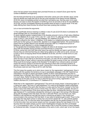 whom He has spoken have already been promised thrones as a reward! (Even given that the
context is Matthew’s arrangement).
And the final point that has to be considered is that when James and John did take Jesus’ words
here too literally and made their bid for the two most important of the twelve thrones (Matthew
20:20-22) Jesus immediately pointed out what their real destiny was, that they were not to seek
thrones, but were to share His baptism of Suffering and to be servants of all as He was (Matthew
20:23-28), and this immediately following the parable where all were to receive equal. If He was
really offering them literal thrones He should have been praising their ambition.
Let us now summarise the arguments:
1) The superficially obvious meaning is unlikely in view of Luke 22:24-30 where it contradicts the
whole passage (see our commentary on Luke).
2) Jesus regularly speaks metaphorically of His disciples pictured in terms of high status (Matthew
18:23-24; Matthew 25:14; Luke 12:42; Luke 16:1; Luke 19:12-13), although serving in lowliness
(Luke 12:36-37; Luke 22:26-27; see also Matthew 18:4; Matthew 20:26-27).
3) What is offered to the ‘others’ in Matthew 19:29 relates to a metaphorical picture of blessing on
earth prior to their going on to eternal life, depicted in an exaggerated fashion. We would therefore
expect that the parallel offered to the Apostles would also refer to a metaphorical picture of
blessing on earth depicted in a similar exaggerated fashion.
4) The parable that immediately follows in chapter 20 refers to all receiving equal reward which
sits ill with the Apostles having just been promised thrones in a future life.
5) When James and John then take what Jesus has said too literally and seek to get the best
thrones they are informed that they are rather being called on to suffer and to serve, and are not
to think in terms of enjoying literal thrones (Matthew 20:20-28), and this in similar terms to Luke
22:24-30.
But what then can Jesus mean by the words ‘You who have followed me, in the regeneration
when the Son of man shall sit on the throne of his glory, you also will sit on twelve thrones, judging
the twelve tribes of Israel’ without it giving the disciples too great a sense of their own importance?
What could He be trying to signify to His disciples? In the light of our criticisms above we would
expect the obvious solution to be that He was indicating to them their prominent positions of
service in regard to their future task on earth. Having that in mind as a possibility let us continue
the phrases used and see if they at all fit in with that idea.
This first raises the question as to what Jesus means by ‘the regeneration’ (palingenesia). Now in
dealing with this question the tendency is to go to apocalyptic passages in the Old Testament as
interpreted in the light of Jewish apocalyptic (neither of which used palingenesia) and then to
translate them in that light. But if there is one thing that is clear about Jesus it is that He is not tied
in to such ideas. Rather He takes them and reinterprets them in His own way in the light of God’s
programme as He sees it to be. For that is what He has come to bring, regeneration, a new
creation (Romans 6:4; 2 Corinthians 5:17; Galatians 6:15).
What then is the ‘regeneration’ (palingenesia)? The word can simply means ‘a becoming again’ or
a ‘being born again’. But how is it used elsewhere? It is used by the Egyptian Jewish philosopher
Philo of the renewal of the earth after the flood. It is also used by Paul of the ‘renewal’ of the Holy
Spirit in men’s lives when they come to Christ (Titus 3:5). Now if, as seems probable, the dove in
Matthew 3:16 was symbolic of the dove returning after the flood, indicating the issuing in of a new
age (Genesis 8:11), and thereby indicated the coming of a new age in the coming of the Messiah
along with the deluge of the Holy Spirit, this ties in with both Philo’s use and Paul’s use. Here
therefore it will indicate the new age that Jesus is introducing as begun in His ministry and
consummated in the coming of the Holy Spirit. A new nation is being brought to birth. Thus it is the
time when the Holy Spirit comes to renew men and women (Isaiah 44:1-5; Joel 2:28-29; Ezekiel
36:25-29; Acts 2:18). It is the time when God breathes new life into His people (Ezekiel 37:9-14).
It is the time when men and women stream out from Jerusalem taking His Law (Isaiah 2:2-4). It is
the time when the waters stream out from God’s Dwellingplace bringing new life to all (Ezekiel
47:1-12 as explained in John 7:37-38). In other words it has in mind the ministry of Jesus followed
by Pentecost and after. Compare the description of the work of John, which was ‘to turn the hearts
 