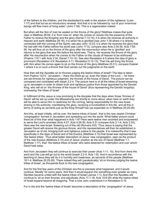 of the fathers to the children, and the disobedient to walk in the wisdom of the righteous’ (Luke
1:17) and that but as an introductory renewal. And that is to be followed by ‘out of your innermost
beings will flow rivers of living water’ (John 7:38). This is a regeneration indeed.
But when will the Son of man be seated on the throne of His glory? Matthew makes that quite
clear in Matthew 26:64, it is ‘from now on’ when He comes on clouds into the presence of the
Father to receive the Kingship and the glory (Daniel 7:13-14); it is when He receives all authority in
Heaven and earth (Matthew 28:18); it is when He is glorified (see John 7:39 where it is directly
connected with the coming of the Spirit); see also John 12:23; it is when He receives the glory that
He had with His Father before the world was (John 17:5); compare also Acts 2:34-36; Acts 7:55-
56. He will thus sit on the throne of His glory after the resurrection when He is ‘glorified’ and
returns to the glory that was His before the world was. That is, He receives the throne of His glory
after His resurrection when He comes to His Father on the clouds of Heaven to be enthroned
(Psalms 110:1 with Acts 2:34; Daniel 7:13-14). See also Revelation 4-5 where the idea of glory is
prominent (Revelation 4:9; Revelation 4:11; Revelation 5:12-13). Then He will bring His throne
with Him when He comes again to sit on the throne of His glory (Matthew 25:31); compare Ezekiel
1 where it is on such a throne that God carries out His judgments on the earth.
How then will the Apostles sit on thrones judging the twelve tribes of Israel? The idea is taken
from Psalms 122:5. ‘Jerusalem -- there the tribes go up, even the tribes of the Lord, -- for there
are set thrones for righteous judgment, the thrones of the house of David’. The picture can be
compared and contrasted with Isaiah 2:2-4. The picture here is of all the tribes of Israel streaming
up to Jerusalem in order to obtain truth and righteous justice from those appointed by the Davidic
King, who will sit on ‘the thrones of the house of David’ (thus representing the Davidic kingship)
overseeing ‘the tribes of Israel’.
In fulfilment of this Jesus is now promising to the disciples that the days when those ‘thrones of
David’ will be set up under His Messiahship are shortly to come about, when here on earth they
will be able to serve Him in readiness for His coming, taking responsibility for the new Israel,
sharing in His authority, manifesting His glory, receiving a hundredfold in this life, and all this in
terms of acting as servants just as the King Himself has (as expanded on in Matthew 20:20-28).
And this, at least initially, will be over ‘the twelve tribes of Israel’, that is the new Jewish Christian
‘congregation’ formed in Jerusalem and spreading out into the world. What better picture could
there be of this than what happened in Acts 1-6? Here were twelve men anointed and empowered
to serve the Lord’s anointed (Acts 4:27; Acts 4:29-30; Acts 5:31 compare Acts 2:1-4; Acts 2:33).
Here was the new Israel, flowering out of the old (Romans 9:6). Thus Jesus is saying that the
greater David will receive His glorious throne, and His representatives will then be established in
Jerusalem as of old, bringing truth and righteous justice to the people. It is noteworthy that it was
specifically in the days of David and of the Exodus (Matthew 2:15) that Israel was represented by
‘the twelve tribes’. Thus what better description of Jesus’ new congregation, seen as the product
of the new Exodus (Matthew 2:15) and of Jesus’ position as the son of David (Matthew 1:1;
Matthew 1:17), than ‘the twelve tribes of Israel’ who were destined for redemption and over whom
David held sway.
And from Jerusalem they will continue to exercise their power (Acts 1-11, 15). And from there His
word and His Law will go out to the world (Isaiah 2:2-4; Acts 1:8). And in accordance with the
teaching of Jesus they will do it in humility and meekness, as servants of the people (Matthew
18:1-4; Matthew 20:25-28). There indeed they will (parabolically) ‘sit on thrones judging the twelve
tribes of Israel’, as thousands flock to His new congregation.
And for the first few years of the Christian era this is precisely what happened, and it would
continue ‘literally’ for some years. And then it would expand into something even greater as many
Gentiles became united with the twelve tribes of Israel (James 1:1). And then the Apostles will
continue to ‘sit on their thrones’ and adjudicate (Acts 11:1-18; Acts 15:6-29) while the twelve tribes
of Israel expand beyond all imagining. That is how John understood it in Revelation 5:10.
For in the end the ‘twelve tribes of Israel’ becomes a description of the ‘congregation’ of Jesus
 