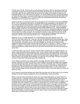 2:34-36; Acts 7:55-56. Thus He will ‘sit on the throne of His glory’ after the resurrection when He
is ‘glorified’ and returns to the glory that was His before the world was. He will receive the throne
of His glory after His resurrection when He comes to His Father on the clouds of Heaven to be
enthroned (Psalms 110:1 with Acts 2:34; Daniel 7:13-14 with Matthew 26:64). See also Revelation
4-5 where the idea of glory is prominent with regard to His present enthronement (Revelation 4:9;
Revelation 4:11; Revelation 5:12-13). And it is then that the Apostles will exercise the authority
and power that He has given them (Acts 2-11).
Later He will return on His throne when He comes again to sit on the throne of His glory (Matthew
25:31), but it is noteworthy that there is no thought there of the participation of the Apostles. We
can compare with this throne Ezekiel 1; Ezekiel 3:12-13; Ezekiel 3:23; Ezekiel 10 where it is on
such a transportable throne that God carries out His judgments on the earth. When He comes in
glory as Judge it will be as accompanied by His holy angels (Matthew 25:31; compare Matthew
16:27; Matthew 24:30-31), not by His Apostles. This is, of course, apocalyptic language describing
the indescribable in vivid human terms. The reality will be far above anything that we can imagine.
(That is why from another viewpoint, the viewpoint of salvation, Jesus will bring with Him all His
resurrected people, and those who are alive at His coming will be transfigured, and will rise to
meet Him in the air, and so ever be with the Lord - 1 Thessalonians 4:13-18).
BARCLAY 27-30, "A WISE ANSWER TO A MISTAKEN QUESTION (Matthew 19:27-30)
19:27-30 Then Peter said to him, "Look you, we have left everything and have followed you. What
then will we get?" Jesus said to him, "When all things are reborn, and when the Son of Man shall
sit on the throne of his glory, you too, who have followed me, will also sit on twelve thrones,
judging the twelve tribes of Israel. Anyone who has left houses, or brothers, or sisters, or father, or
mother, or children, or lands for my name, will receive them a hundred times over, and he will
enter into possession of eternal life. But many who were first will be last, and many who were last
will be first."
It would have been very easy for Jesus to dismiss Peter's question with an impatient rebuke. In a
sense, it was entirely the wrong question to ask. To put it bluntly, Peter was asking, "What do we
get out of following you?" Jesus could well have said that anyone who followed him in that kind of
spirit had no idea what following him meant at all. And yet it was a natural question. True, it had its
implicit rebuke in the parable which followed; but Jesus did not scold Peter. He took his question,
and out of it laid down three great laws of the Christian life.
(i) It is always true that he who shares Christ's campaign will share Christ's victory. In human
warfare it has been too often true that the common soldiers who fought the battles were forgotten
once the warfare was ended, and the victory won, and their usefulness past. In human warfare it
has been too often true that men who fought to make a country in which heroes might live found
that that same country had become a place where heroes might starve. It is not so with Jesus
Christ. He who shares Christ's warfare will share Christ's triumph; and he who bears the Cross will
wear the crown.
(ii) It is always true that the Christian will receive far more than ever he has to give up; but what he
receives is not new material possessions, but a new fellowship, human and divine.
When a man becomes a Christian he enters into a new human fellowship; so long as there is a
Christian Church, a Christian should never be friendless. If his Christian decision has meant that
he has had to give up friends, it ought also to mean that he has entered into a wider circle of
friendship than ever he knew before. It ought to be true that there is hardly a town or village or city
anywhere where the Christian can be lonely. For where there is a Church, there is a fellowship
into which he has a right to enter. It may be that the Christian who is a stranger is too shy to make
that entry as he ought; it may be that the Church in the place where he is a stranger has become
too much of a private clique to open its arms and its doors to him. But if the Christian ideal is
being realized there is no place in the world with a Christian Church where the individual Christian
should be friendless or lonely. Simply to be a Christian means to have entered into a fellowship
which goes out to the ends of the earth.
 
