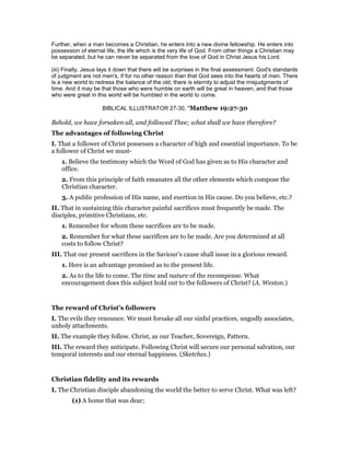 Further, when a man becomes a Christian, he enters into a new divine fellowship. He enters into
possession of eternal life, the life which is the very life of God. From other things a Christian may
be separated, but he can never be separated from the love of God in Christ Jesus his Lord.
(iii) Finally, Jesus lays it down that there will be surprises in the final assessment. God's standards
of judgment are not men's, if for no other reason than that God sees into the hearts of men. There
is a new world to redress the balance of the old; there is eternity to adjust the misjudgments of
time. And it may be that those who were humble on earth will be great in heaven, and that those
who were great in this world will be humbled in the world to come.
BIBLICAL ILLUSTRATOR 27-30, "Matthew 19:27-30
Behold, we have forsaken all, and followed Thee; what shall we have therefore?
The advantages of following Christ
I. That a follower of Christ possesses a character of high and essential importance. To be
a follower of Christ we must-
1. Believe the testimony which the Word of God has given as to His character and
office.
2. From this principle of faith emanates all the other elements which compose the
Christian character.
3. A public profession of His name, and exertion in His cause. Do you believe, etc.?
II. That in sustaining this character painful sacrifices must frequently be made. The
disciples, primitive Christians, etc.
1. Remember for whom these sacrifices are to be made.
2. Remember for what these sacrifices are to be made. Are you determined at all
costs to follow Christ?
III. That our present sacrifices in the Saviour’s cause shall issue in a glorious reward.
1. Here is an advantage promised as to the present life.
2. As to the life to come. The time and nature of the recompense. What
encouragement does this subject hold out to the followers of Christ? (A. Weston.)
The reward of Christ’s followers
I. The evils they renounce. We must forsake all our sinful practices, ungodly associates,
unholy attachments.
II. The example they follow. Christ, as our Teacher, Sovereign, Pattern.
III. The reward they anticipate. Following Christ will secure our personal salvation, our
temporal interests and our eternal happiness. (Sketches.)
Christian fidelity and its rewards
I. The Christian disciple abandoning the world the better to serve Christ. What was left?
(1) A home that was dear;
 