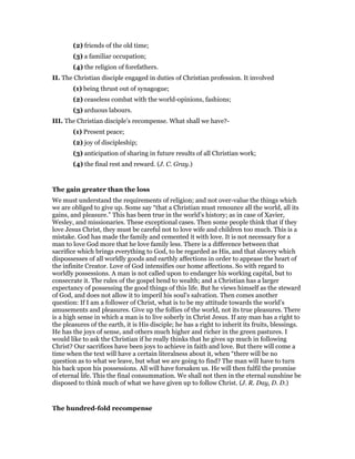 (2) friends of the old time;
(3) a familiar occupation;
(4) the religion of forefathers.
II. The Christian disciple engaged in duties of Christian profession. It involved
(1) being thrust out of synagogue;
(2) ceaseless combat with the world-opinions, fashions;
(3) arduous labours.
III. The Christian disciple’s recompense. What shall we have?-
(1) Present peace;
(2) joy of discipleship;
(3) anticipation of sharing in future results of all Christian work;
(4) the final rest and reward. (J. C. Gray.)
The gain greater than the loss
We must understand the requirements of religion; and not over-value the things which
we are obliged to give up. Some say “that a Christian must renounce all the world, all its
gains, and pleasure.” This has been true in the world’s history; as in case of Xavier,
Wesley, and missionaries. These exceptional cases. Then some people think that if they
love Jesus Christ, they must be careful not to love wife and children too much. This is a
mistake. God has made the family and cemented it with love. It is not necessary for a
man to love God more that he love family less. There is a difference between that
sacrifice which brings everything to God, to be regarded as His, and that slavery which
dispossesses of all worldly goods and earthly affections in order to appease the heart of
the infinite Creator. Love of God intensifies our home affections. So with regard to
worldly possessions. A man is not called upon to endanger his working capital, but to
consecrate it. The rules of the gospel bend to wealth; and a Christian has a larger
expectancy of possessing the good things of this life. But he views himself as the steward
of God, and does not allow it to imperil his soul’s salvation. Then comes another
question: If I am a follower of Christ, what is to be my attitude towards the world’s
amusements and pleasures. Give up the follies of the world, not its true pleasures. There
is a high sense in which a man is to live soberly in Christ Jesus. If any man has a right to
the pleasures of the earth, it is His disciple; he has a right to inherit its fruits, blessings.
He has the joys of sense, and others much higher and richer in the green pastures. I
would like to ask the Christian if he really thinks that he gives up much in following
Christ? Our sacrifices have been joys to achieve in faith and love. But there will come a
time when the text will have a certain literalness about it, when “there will be no
question as to what we leave, but what we are going to find? The man will have to turn
his back upon his possessions. All will have forsaken us. He will then fulfil the promise
of eternal life. This the final consummation. We shall not then in the eternal sunshine be
disposed to think much of what we have given up to follow Christ. (J. R. Day, D. D.)
The hundred-fold recompense
 