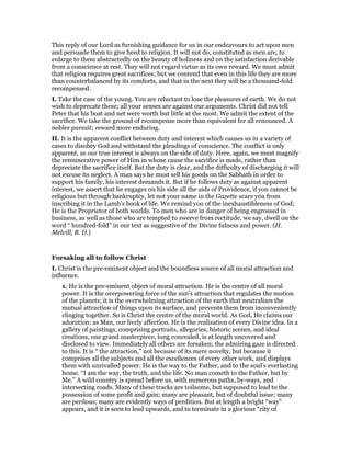 This reply of our Lord as furnishing guidance for us in our endeavours to act upon men
and persuade them to give heed to religion. It will not do, constituted as men are, to
enlarge to them abstractedly on the beauty of holiness and on the satisfaction derivable
from a conscience at rest. They will not regard virtue as its own reward. We must admit
that religion requires great sacrifices; but we contend that even in this life they are more
than counterbalanced by its comforts, and that in the next they will be a thousand-fold
recompensed.
I. Take the case of the young. You are reluctant to lose the pleasures of earth. We do not
wish to deprecate these; all your senses are against our arguments. Christ did not tell
Peter that his boat and net were worth but little at the most. We admit the extent of the
sacrifice. We take the ground of recompense more than equivalent for all renounced. A
nobler pursuit; reward more enduring.
II. It is the apparent conflict between duty and interest which causes us in a variety of
cases to disobey God and withstand the pleadings of conscience. The conflict is only
apparent, as our true interest is always on the side of duty. Here, again, we must magnify
the remunerative power of Him in whose cause the sacrifice is made, rather than
depreciate the sacrifice itself. But the duty is clear, and the difficulty of discharging it will
not excuse its neglect. A man says he must sell his goods on the Sabbath in order to
support his family, his interest demands it. But if he follows duty as against apparent
interest, we assert that he engages on his side all the aids of Providence, if you cannot be
religious but through bankruptcy, let not your name in the Gazette scare you from
inscribing it in the Lamb’s book of life. We remind you of the inexhaustibleness of God;
He is the Proprietor of both worlds. To men who are in danger of being engrossed in
business, as well as those who are tempted to swerve from rectitude, we say, dwell on the
word “ hundred-fold” in our text as suggestive of the Divine fulness and power. (H.
Melvill, B. D.)
Forsaking all to follow Christ
I. Christ is the pre-eminent object and the boundless source of all moral attraction and
influence.
1. He is the pre-eminent object of moral attraction. He is the centre of all moral
power. It is the overpowering force of the sun’s attraction that regulates the motion
of the planets; it is the overwhelming attraction of the earth that neutralizes the
mutual attraction of things upon its surface, and prevents them from inconveniently
clinging together. So is Christ the centre of the moral world. As God, He claims our
adoration: as Man, our lively affection. He is the realization of every Divine idea. In a
gallery of paintings, comprising portraits, allegories, historic scenes, and ideal
creations, one grand masterpiece, long concealed, is at length uncovered and
disclosed to view. Immediately all others are forsaken; the admiring gaze is directed
to this. It is “ the attraction,” not because of its mere novelty, but because it
comprises all the subjects and all the excellences of every other work, and displays
them with unrivalled power. He is the way to the Father, and to the soul’s everlasting
home. “I am the way, the truth, and the life. No man cometh to the Father, but by
Me.” A wild country is spread before us, with numerous paths, by-ways, and
intersecting roads. Many of these tracks are toilsome, but supposed to lead to the
possession of some profit and gain; many are pleasant, but of doubtful issue; many
are perilous; many are evidently ways of perdition. But at length a bright “way”
appears, and it is seen to lead upwards, and to terminate in a glorious “city of
 