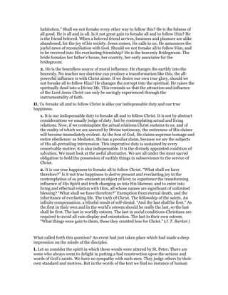 habitation.” Shall we not forsake every other way to follow this? He is the fulness of
all good. He is all and in all. Is it not great gain to forsake all and to follow Him? He
is the friend beloved. When a beloved friend arrives, business and pleasure are alike
abandoned, for the joy of his society. Jesus comes, He calls to us; He announces the
joyful news of reconciliation with God. Should we not forsake all to follow Him, and
to be received into His everlasting friendship? He is the heavenly Bridegroom. The
bride forsakes her father’s house, her country, her early associates for the
bridegroom.
2. He is the boundless source of moral influence. He changes the earthly into the
heavenly. No teacher nor doctrine can produce a transformation like this; the all-
powerful influence is with Christ alone. If we desire our own true glory, should we
not forsake all to follow Him? He changes the corrupt into the spiritual. He raises the
spiritually dead into a Divine life. This reminds us that the attraction and influence
of the Lord Jesus Christ can only be savingly experienced through the
instrumentality of faith.
II. To forsake all and to follow Christ is alike our indispensable duty and our true
happiness.
1. It is our indispensable duty to forsake all and to follow Christ. It is not by abstract
considerations we usually judge of duty, but by contemplating actual and living
relations. Now, if we contemplate the actual relations Christ sustains to us, and of
the reality of which we are assured by Divine testimony, the entireness of His claims
will become immediately evident. As the Son of God, He claims supreme homage and
entire obedience: as Mediator, He has a peculiar claim, because we are the subjects
of His all-prevailing intercession. This imperative duty is sustained by every
conceivable motive; it is also indispensable. It is the divinely appointed condition of
salvation. We must look at the awful alternative. We are all under the most sacred
obligation to hold the possession of earthly things in subservience to the service of
Christ.
2. It is our true happiness to forsake all to follow Christ. “What shall we have
therefore?” Is it not true happiness to derive present and everlasting joy in the
contemplation of so pre-eminent an object of love; to experience the transforming
influence of His Spirit and truth changing us into His likeness; and to enter into
living and effectual relation with Him, all whose names are significant of unlimited
blessing? “What shall we have therefore?” Exemption from eternal death, and the
inheritance of everlasting life. The truth of Christ. The fellowship of the saints. An
infinite compensation; a blissful result of self-denial. “And the last shall be first.” As
the first in their own and in the world’s esteem should be really the last, so the last
shall be first. The last in worldly esteem. The last in social conditions-Christians are
required to avoid all vain display and ostentation. The last in their own esteem.
“What things were gain to them, these they counted loss for Christ.” (J. T. Barker.)
What called forth this question? An event had just taken place which had made a deep
impression on the minds of the disciples.
I. Let us consider the spirit in which those words were uttered by St. Peter. There are
some who always seem to delight in putting a bad construction upon the actions and
words of God’s saints. We have no sympathy with such men. They judge others by their
own standard and motives. But in the words of the text we find no instance of human
 