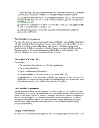 1. Joy in the Holy Ghost, peace of conscience, the sense of God’s love; so as, with the
Apostles, they shall rejoice that the)” are thought worthy to suffer for Christ.
2. Contentment. They shall have a contented frame of spirit with the little that is left
to them; though they have not so much to drink as they had, yet they shall have less
thirst (Php_4:11-12).
3. God will stir up the hearts of others to supply their wants, and that supply shall be
sweeter to them than their abundance was.
4. God sometimes repays them in this life, as He restored Job after his trial to
greater riches. (M. Pool.)
The Christian’s recompense
The man who forsakes his possessions and friends for Christ’s sake, shall find that Christ
will take care that he has “a hundred,” i.e., very many others, who will give him the love
and help of brothers, wives, and mothers, with far more exceeding sweetness and
charity; so that it shall not seem that he has lost his own possessions, but has only laid
them down, and in Christ’s providence has multiplied them with great usury. For
spiritual affections are sweeter than natural ones. (Lapide.)
The reward of self-sacrifice
This implies-
1. The security of those who are poor for the gospel’s sake.
2. The privilege of judging.
3. Dignity and eminence above others.
4. The nearest place to Christ and most perfect union with Him.
5. A principality of grace, happiness, and glory, that inasmuch as they are princes of
the kingdom of heaven, they should have the right of judging, and of admitting into it
those who are worthy, and excluding the unworthy. (Lapide.)
The Christian’s possession
He who has left all things begins to possess God; and he who has God for his portion is
the possessor of all nature. Instead of lands, he is sufficient to himself, having good fruit
which cannot perish. Instead of houses, it is enough for him that there is the habitation
of God, and the temple of God, than which nothing can be more precious. For what is
more precious than God? That is the portion which no earthly inheritance can equal.
What is more magnificent than the celestial host? What more blessed than Divine
possession? (Ambrose.)
The joy of the virtuous
If, instead of the perturbation of anger and fury, you weigh the perpetual calmness of the
 