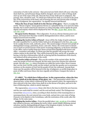 restoration of order in the universe - that universal new birth which will occur when the
dead shall rise, and all human things shall be changed, and a new order of things shall
start up out of the ruins of the old, when the Son of man shall come to judgment. The
passage, then, should be read, “Ye which have followed me shall, as a reward in the great
day of the resurrection of the dead, and of forming the new and eternal order of things -
the day of judgment, the regeneration - be signally honored and blessed.
When the Son of man shall sit in the throne of his glory - That is, to judge the
world. “Throne of glory” means glorious throne or a splendid throne. It is not to be taken
literally, but is used to denote his character as a king and judge, and to signify the great
dignity and majesty which will be displayed by him. See Mat_24:30; Mat_26:64; Act_
1:11; Act_17:31.
Sit upon twelve thrones - This is figurative. To sit on a throne denotes power and
honor, and means here that they would be distinguished above others, and be more
highly honored and rewarded.
Judging the twelve tribes of Israel - Jesus will be the Judge of quick and dead.
He only is qualified for it, and the Father hath given all judgment to the Son, Joh_5:22.
To be a judge denotes rank, authority, power. The ancient judges of Israel were people of
distinguished courage, patriotism, honor, and valor. Hence, the word comes to denote
not so much an actual exercise of the power of passing judgment, as the honor attached
to the office; and as earthly kings have those around them dignified with honors and
office - counselors and judges, so Christ says that his apostles will occupy the same
relative station in the great day. They will be honored by him, and by all, as apostles, as
having, in the face of persecution, left all; as having laid the foundations of his church,
and endured all the persecutions of the world.
The twelve tribes of Israel - This was the number of the ancient tribes. By this
name the people of God were denoted. By this name Jesus here denotes his redeemed
people. See also Jam_1:1, where Christians are called the twelve tribes. Here it means
also, not the Jews, not the world, not the wicked, not that the apostles are to pronounce
sentence on the enemies of God, but the people of God, the redeemed. Among them
Jesus says his apostles will be honored in the day of judgment, as earthly kings place in
posts of office and honor those who have signally served them. Compare the notes at
1Co_6:2.
CLARKE, "Ye which have followed me, in the regeneration, when the Son
of man shall sit in the throne of his glory, etc. - The punctuation which I have
observed here, is that which is followed by the most eminent critics: the regeneration is
thus referred to the time when Jesus shall sit on the throne of his glory, and not to the
time of following him, which is utterly improper.
The regeneration, παλιγγενεσια. Some refer this to the time in which the new heavens
and the new earth shall be created, and the soul and body united. The Pythagoreans
termed that παλιγγενεσια, when, according to their doctrine of the transmigration or
metempsychosis, the soul entered into a new body, and got into a new state of being.
Clement, in his Epistle to the Corinthians, calls the restoration of the world, after the
deluge, by the same name.
Judging the twelve tribes - From the parallel place, Luk_22:28-30, it is evident
that sitting on thrones, and judging the twelve tribes, means simply obtaining eternal
salvation, and the distinguishing privileges of the kingdom of glory, by those who
continued faithful to Christ in his sufferings and death.
 