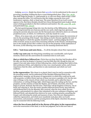 Judging, κρινοντες. Kypke has shown that κρινεσθαι is to be understood in the sense of
governing, presiding, holding the first or most distinguished place. Thus, Gen_49:16,
Dan shall Judge his people, i.e. shall preside in, or rule over them; shall occupy a chief
place among the tribes. It is well known that the Judges among the Jews were
moderators, captains, chief, or head men. The sense therefore of our Lord’s words
appears to be, that these disciples should have those distinguished seats in glory which
seem to belong peculiarly to the first confessors and martyrs. See 1Th_4:14, 1Th_4:16,
and particularly Rev_20:4-6.
The last-quoted passage brings into view the doctrine of the Millennium, when Jesus,
after having formed the new heavens and the new earth, shall reign here gloriously
among his ancients 365,000 years; for the thousand years referred to above are certainly
prophetical years, in which, it is well known, each day stands for a year.
Others, of no mean note, are of opinion that the regeneration means the conversion of
men by the preaching of the Gospel - that sitting on twelve thrones signifies the state of
eminent dignity to which the apostles should be raised - and that judging the twelve
tribes of Israel, means no more than exercising authority in the Church, and dispensing
laws to the people of God. But I confess I do not see the propriety of this application of
the terms, as the following verse seems to fix the meaning mentioned above.
GILL, "And Jesus said unto them,.... To all the disciples whom Peter represented;
verily I say unto you: the thing being something very considerable, and of great
moment, Christ uses the asseveration he sometimes does in such cases:
that ye which have followed me. Christ does not deny that they had forsaken all for
his sake, nor does he despise it, because it was but little they left, though he does not
repeat it; but only takes notice of their following him, which, including their faith in him,
their profession of him, and subjection to him, was a much greater action, and of more
importance that the other, and therefore is only mentioned, and which our Lord
confirms:
in the regeneration. This clause is so placed, that it may be read in connection with
the preceding words, and be understood of the disciples following Christ in the
regeneration; meaning, not the grace of regeneration, in which they could not be said,
with propriety, to follow Christ; and one of them was never a partaker of it: but the new
state of things, in the church of God, which was foretold, and is called the time of
reformation, or setting all things right, which began upon the sealing up the law, and the
prophets, and the ministry of John the Baptist, and of Christ; who both, when they
began to preach, declared, that this time, which they call the kingdom of heaven, was at
hand, just ushering in. Now the twelve apostles followed Christ herein: they believed,
and professed him to be the Messiah; they received, what the Jews called, his new
doctrine, and preached it to others; they submitted to the new ordinance of baptism, and
followed Christ, and attended him wherever he went, working miracles, preaching the
Gospel, and reforming the minds and manners of men. Now this new dispensation is
called the regeneration, and which more manifestly took place after our Lord's
resurrection, and ascension, and the pouring down of the Spirit; wherefore the phrase
may be connected with the following words,
when the Son of man shall sit in the throne of his glory in the regeneration;
not in the resurrection of the dead, or at the last judgment, but in this new state of
 