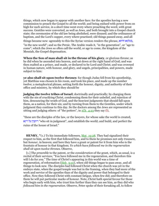 things, which now began to appear with another face: for the apostles having a new
commission to preach the Gospel to all the world; and being endued with power from on
high for such service, in a short time went every where preaching the word, with great
success. Gentiles were converted, as well as Jews, and both brought into a Gospel church
state; the ceremonies of the old law being abolished, were disused; and the ordinances of
baptism, and the Lord's supper, every where practised; old things passed away, and all
things became new: agreeably to this the Syriac version renders the phrase, ‫חדתא‬ ‫,בעלמא‬
"in the new world"; and so the Persic. The Arabic reads it, "in the generation", or "age to
come"; which the Jews so often call the world, or age to come, the kingdom of the
Messiah, the Gospel dispensation.
When the Son of man shall sit in the throne of his glory, or glorious throne; as
he did when he ascended into heaven, and sat down at the right hand of God; and was
then exalted as a prince, and made, or declared to be Lord and Christ; and was crowned
in human nature, with honour, and glory, and angels, principalities, and powers, made
subject to him:
ye also shall sit upon twelve thrones: for though Judas fell from his apostleship,
yet Matthias was chosen in his room, and took his place, and made up the number
twelve; a metaphorical phrase, setting forth the honour, dignity, and authority of their
office and ministry, by which they should be
judging the twelve tribes of Israel; doctrinally and practically; by charging them
with the sin of crucifying Christ, condemning them for their unbelief, and rejection of
him, denouncing the wrath of God, and the heaviest judgments that should fall upon
them, as a nation, for their sin; and by turning from them to the Gentiles, under which
judgment they continue to this day. So the doctors among the Jews are represented as
sitting and judging others: of "the potters", in 1Ch_4:23 they say (l),
"these are the disciples of the law, or the lawyers, for whose sake the world is created,
‫דינא‬ ‫על‬ ‫דיתבין‬ "who sit in judgment", and establish the world; and build, and perfect the
ruins of the house of Israel.''
HE RY, "(1.) To his immediate followers, Mat_19:28. They had signalized their
respect to him, as the first that followed him, and to them he promises not only treasure,
but honour, in heaven; and here they have a grant or patent for it from him who is the
fountain of honour in that kingdom; Ye which have followed me in the regeneration
shall sit upon twelve thrones. Observe,
[1.] The preamble to the patent, or the consideration of the grant, which, as usual, is a
recital of their services; “You have followed me in the regeneration, and therefore this
will I do for you.” The time of Christ's appearing in this world was a time of
regeneration, of reformation (Heb_9:10), when old things began to pass away, and all
things to look new. The disciples had followed Christ when the church was yet in the
embryo state, when the gospel temple was but in the framing, when they had more of the
work and service of the apostles than of the dignity and power that belonged to their
office. Now they followed Christ with constant fatigue, when few did; and therefore on
them he will put particular marks of honour. Note, Christ hath special favour for those
who begin early with him, who trust him further than they can see him, as they did who
followed him in the regeneration. Observe, Peter spoke of their forsaking all, to follow
 