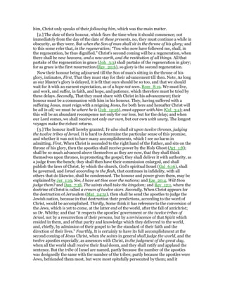 him, Christ only speaks of their following him, which was the main matter.
[2.] The date of their honour, which fixes the time when it should commence; not
immediately from the day of the date of these presents, no, they must continue a while in
obscurity, as they were. But when the Son of man shall sit in the throne of his glory; and
to this some refer that, in the regeneration; “You who now have followed me, shall, in
the regeneration, be thus dignified.” Christ's second coming will be a regeneration, when
there shall be new heavens, and a new earth, and the restitution of all things. All that
partake of the regeneration in grace (Joh_3:3) shall partake of the regeneration in glory;
for as grace is the first resurrection (Rev_20:6), so glory is the second regeneration.
Now their honour being adjourned till the Son of man's sitting in the throne of his
glory, intimates, First, That they must stay for their advancement till then. Note, As long
as our Master's glory is delayed, it is fit that ours should be so too, and that we should
wait for it with an earnest expectation, as of a hope not seen. Rom_8:19. We must live,
and work, and suffer, in faith, and hope, and patience, which therefore must be tried by
these delays. Secondly, That they must share with Christ in his advancement; their
honour must be a communion with him in his honour. They, having suffered with a
suffering Jesus, must reign with a reigning Jesus, for both here and hereafter Christ will
be all in all; we must be where he is (Joh_12:26), must appear with him (Col_3:4); and
this will be an abundant recompence not only for our loss, but for the delay; and when
our Lord comes, we shall receive not only our own, but our own with usury. The longest
voyages make the richest returns.
[3.] The honour itself hereby granted; Ye also shall sit upon twelve thrones, judging
the twelve tribes of Israel. It is hard to determine the particular sense of this promise,
and whether it was not to have many accomplishments, which I see no harm in
admitting. First, When Christ is ascended to the right hand of the Father, and sits on the
throne of his glory, then the apostles shall receive power by the Holy Ghost (Act_1:8);
shall be so much advanced above themselves as they are now, that they shall think
themselves upon thrones, in promoting the gospel; they shall deliver it with authority, as
a judge from the bench; they shall then have their commission enlarged, and shall
publish the laws of Christ, by which the church, God's spiritual Israel (Gal_6:16), shall
be governed, and Israel according to the flesh, that continues in infidelity, with all
others that do likewise, shall be condemned. The honour and power given them, may be
explained by Jer_1:19, See, I have set thee over the nations; and Eze_20:4, Wilt thou
judge them? and Dan_7:18, The saints shall take the kingdom; and Rev_12:1, where the
doctrine of Christ is called a crown of twelve stars. Secondly, When Christ appears for
the destruction of Jerusalem (Mat_24:31), then shall he send the apostles to judge the
Jewish nation, because in that destruction their predictions, according to the word of
Christ, would be accomplished. Thirdly, Some think it has reference to the conversion of
the Jews, which is yet to come, at the latter end of the world, after the fall of antichrist;
so Dr. Whitby; and that “it respects the apostles' government or the twelve tribes of
Israel, not by a resurrection of their persons, but by a reviviscence of that Spirit which
resided in them, and of that purity and knowledge which they delivered to the world,
and, chiefly, by admission of their gospel to be the standard of their faith and the
direction of their lives.” Fourthly, It is certainly to have its full accomplishment at the
second coming of Jesus Christ, when the saints in general shall judge the world, and the
twelve apostles especially, as assessors with Christ, in the judgment of the great day,
when all the world shall receive their final doom, and they shall ratify and applaud the
sentence. But the tribe of Israel are named, partly because the number of the apostles
was designedly the same with the number of the tribes; partly because the apostles were
Jews, befriended them most, but were most spitefully persecuted by them; and it
 