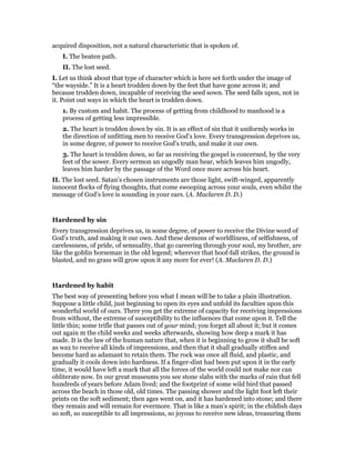 acquired disposition, not a natural characteristic that is spoken of.
I. The beaten path.
II. The lost seed.
I. Let us think about that type of character which is here set forth under the image of
“the wayside.” It is a heart trodden down by the feet that have gone across it; and
because trodden down, incapable of receiving the seed sown. The seed falls upon, not in
it. Point out ways in which the heart is trodden down.
1. By custom and habit. The process of getting from childhood to manhood is a
process of getting less impressible.
2. The heart is trodden down by sin. It is an effect of sin that it uniformly works in
the direction of unfitting men to receive God’s love. Every transgression deprives us,
in some degree, of power to receive God’s truth, and make it our own.
3. The heart is trodden down, so far as receiving the gospel is concerned, by the very
feet of the sower. Every sermon an ungodly man hear, which leaves him ungodly,
leaves him harder by the passage of the Word once more across his heart.
II. The lost seed. Satan’s chosen instruments are those light, swift-winged, apparently
innocent flocks of flying thoughts, that come swooping across your souls, even whilst the
message of God’s love is sounding in your ears. (A. Maclaren D. D.)
Hardened by sin
Every transgression deprives us, in some degree, of power to receive the Divine word of
God’s truth, and making it our own. And these demons of worldliness, of selfishness, of
carelessness, of pride, of sensuality, that go careering through your soul, my brother, are
like the goblin horseman in the old legend; wherever that hoof-fall strikes, the ground is
blasted, and no grass will grow upon it any more for ever! (A. Maclaren D. D.)
Hardened by habit
The best way of presenting before you what I mean will be to take a plain illustration.
Suppose a little child, just beginning to open its eyes and unfold its faculties upon this
wonderful world of ours. There you get the extreme of capacity for receiving impressions
from without, the extreme of susceptibility to the influences that come upon it. Tell the
little thin; some trifle that passes out of your mind; you forget all about it; but it comes
out again m the child weeks and weeks afterwards, showing how deep a mark it has
made. It is the law of the human nature that, when it is beginning to grow it shall be soft
as wax to receive all kinds of impressions, and then that it shall gradually stiffen and
become hard as adamant to retain them. The rock was once all fluid, and plastic, and
gradually it cools down into hardness. If a finger-dint had been put upon it in the early
time, it would have left a mark that all the forces of the world could not make nor can
obliterate now. In our great museums you see stone slabs with the marks of rain that fell
hundreds of years before Adam lived; and the footprint of some wild bird that passed
across the beach in those old, old times. The passing shower and the light foot left their
prints on the soft sediment; then ages went on, and it has hardened into stone; and there
they remain and will remain for evermore. That is like a man’s spirit; in the childish days
so soft, so susceptible to all impressions, so joyous to receive new ideas, treasuring them
 