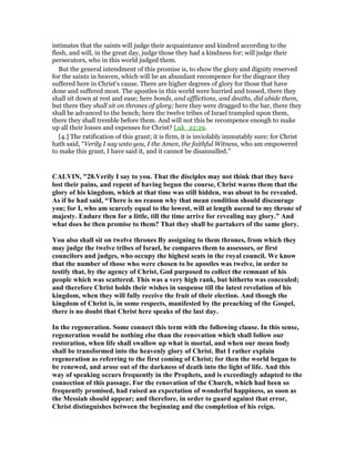 intimates that the saints will judge their acquaintance and kindred according to the
flesh, and will, in the great day, judge those they had a kindness for; will judge their
persecutors, who in this world judged them.
But the general intendment of this promise is, to show the glory and dignity reserved
for the saints in heaven, which will be an abundant recompence for the disgrace they
suffered here in Christ's cause. There are higher degrees of glory for those that have
done and suffered most. The apostles in this world were hurried and tossed, there they
shall sit down at rest and ease; here bonds, and afflictions, and deaths, did abide them,
but there they shall sit on thrones of glory; here they were dragged to the bar, there they
shall be advanced to the bench; here the twelve tribes of Israel trampled upon them,
there they shall tremble before them. And will not this be recompence enough to make
up all their losses and expenses for Christ? Luk_22:29.
[4.] The ratification of this grant; it is firm, it is inviolably immutably sure; for Christ
hath said, “Verily I say unto you, I the Amen, the faithful Witness, who am empowered
to make this grant, I have said it, and it cannot be disannulled.”
CALVI , "28.Verily I say to you. That the disciples may not think that they have
lost their pains, and repent of having begun the course, Christ warns them that the
glory of his kingdom, which at that time was still hidden, was about to be revealed.
As if he had said, “There is no reason why that mean condition should discourage
you; for I, who am scarcely equal to the lowest, will at length ascend to my throne of
majesty. Endure then for a little, till the time arrive for revealing nay glory.” And
what does he then promise to them? That they shall be partakers of the same glory.
You also shall sit on twelve thrones By assigning to them thrones, from which they
may judge the twelve tribes of Israel, he compares them to assessors, or first
councilors and judges, who occupy the highest seats in the royal council. We know
that the number of those who were chosen to be apostles was twelve, in order to
testify that, by the agency of Christ, God purposed to collect the remnant of his
people which was scattered. This was a very high rank, but hitherto was concealed;
and therefore Christ holds their wishes in suspense till the latest revelation of his
kingdom, when they will fully receive the fruit of their election. And though the
kingdom of Christ is, in some respects, manifested by the preaching of the Gospel,
there is no doubt that Christ here speaks of the last day.
In the regeneration. Some connect this term with the following clause. In this sense,
regeneration would be nothing else than the renovation which shall follow our
restoration, when life shall swallow up what is mortal, and when our mean body
shall be transformed into the heavenly glory of Christ. But I rather explain
regeneration as referring to the first coming of Christ; for then the world began to
be renewed, and arose out of the darkness of death into the light of life. And this
way of speaking occurs frequently in the Prophets, and is exceedingly adapted to the
connection of this passage. For the renovation of the Church, which had been so
frequently promised, had raised an expectation of wonderful happiness, as soon as
the Messiah should appear; and therefore, in order to guard against that error,
Christ distinguishes between the beginning and the completion of his reign.
 