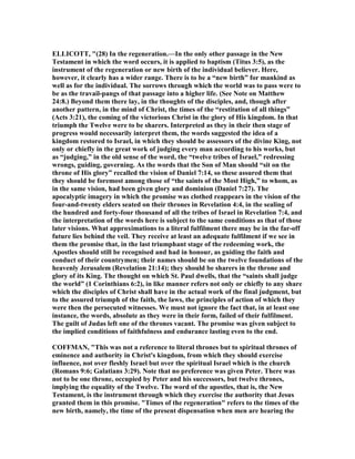 ELLICOTT, "(28) In the regeneration.—In the only other passage in the ew
Testament in which the word occurs, it is applied to baptism (Titus 3:5), as the
instrument of the regeneration or new birth of the individual believer. Here,
however, it clearly has a wider range. There is to be a “new birth” for mankind as
well as for the individual. The sorrows through which the world was to pass were to
be as the travail-pangs of that passage into a higher life. (See ote on Matthew
24:8.) Beyond them there lay, in the thoughts of the disciples, and, though after
another pattern, in the mind of Christ, the times of the “restitution of all things”
(Acts 3:21), the coming of the victorious Christ in the glory of His kingdom. In that
triumph the Twelve were to be sharers. Interpreted as they in their then stage of
progress would necessarily interpret them, the words suggested the idea of a
kingdom restored to Israel, in which they should be assessors of the divine King, not
only or chiefly in the great work of judging every man according to his works, but
as “judging,” in the old sense of the word, the “twelve tribes of Israel,” redressing
wrongs, guiding, governing. As the words that the Son of Man should “sit on the
throne of His glory” recalled the vision of Daniel 7:14, so these assured them that
they should be foremost among those of “the saints of the Most High,” to whom, as
in the same vision, had been given glory and dominion (Daniel 7:27). The
apocalyptic imagery in which the promise was clothed reappears in the vision of the
four-and-twenty elders seated on their thrones in Revelation 4:4, in the sealing of
the hundred and forty-four thousand of all the tribes of Israel in Revelation 7:4, and
the interpretation of the words here is subject to the same conditions as that of those
later visions. What approximations to a literal fulfilment there may be in the far-off
future lies behind the veil. They receive at least an adequate fulfilment if we see in
them the promise that, in the last triumphant stage of the redeeming work, the
Apostles should still be recognised and had in honour, as guiding the faith and
conduct of their countrymen; their names should be on the twelve foundations of the
heavenly Jerusalem (Revelation 21:14); they should be sharers in the throne and
glory of its King. The thought on which St. Paul dwells, that the “saints shall judge
the world” (1 Corinthians 6:2), in like manner refers not only or chiefly to any share
which the disciples of Christ shall have in the actual work of the final judgment, but
to the assured triumph of the faith, the laws, the principles of action of which they
were then the persecuted witnesses. We must not ignore the fact that, in at least one
instance, the words, absolute as they were in their form, failed of their fulfilment.
The guilt of Judas left one of the thrones vacant. The promise was given subject to
the implied conditions of faithfulness and endurance lasting even to the end.
COFFMA , "This was not a reference to literal thrones but to spiritual thrones of
eminence and authority in Christ's kingdom, from which they should exercise
influence, not over fleshly Israel but over the spiritual Israel which is the church
(Romans 9:6; Galatians 3:29). ote that no preference was given Peter. There was
not to be one throne, occupied by Peter and his successors, but twelve thrones,
implying the equality of the Twelve. The word of the apostles, that is, the ew
Testament, is the instrument through which they exercise the authority that Jesus
granted them in this promise. "Times of the regeneration" refers to the times of the
new birth, namely, the time of the present dispensation when men are hearing the
 