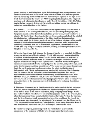 gospel, obeying it, and being born again. Efforts to apply this passage to some kind
of literal return of Jesus to the earth and which envisions Christ and the apostles
actually occupying literal earthly thrones must surely be rejected in the light of the
truth that Christ and the Twelve are OW reigning in his kingdom. The reign will
continue until all enemies have been put under foot (1 Corinthians 15:24-28). When
death, the last enemy, is destroyed, Christ will not initiate a reign but will end it,
delivering up the kingdom to the Father.
LIGHTFOOT, "[Ye that have followed me, in the regeneration.] That the world is
to be renewed at the coming of the Messias, and the preaching of the gospel, the
Scriptures assert, and the Jews believe; but in a grosser sense, which we observe at
chapter 24. Our Saviour, therefore, by the word regeneration, calls back the mind of
the disciples to a right apprehension of the thing; implying that renovation,
concerning which the Scripture speaks, is not of the body or substance of the world;
but that it consists in the renewing of the manners, doctrine, and a dispensation
conducing thereunto: men are to be renewed, regenerated,--not the fabric of the
world. This very thing he teaches icodemus, treating concerning the nature of the
kingdom of heaven, John 3:3.
[When the Son of man shall sit upon the throne of his glory, ye also shall sit.] These
words are fetched out of Daniel, chapter 7:9,10; which words I wonder should be
translated by the interpreters, Aben Ezra, R. Saadia, and others, as well Jews as
Christians, thrones were cast down. R. Solomon the Vulgar, and others, read it
righter, thrones were set up: where Lyranus thus, "He saith thrones in the plural
number, because not only Christ shall judge, but the apostles, and perfect men, shall
assist him in judgment, sitting upon thrones." The same way very many interpreters
bend the words under our hands, namely, that the saints shall at the day of
judgment sit with Christ, and approve and applaud his judgment. But, 1. besides,
that the scene of the last judgment, painted out in the Scripture, does always
represent as well the saints as the wicked standing before the tribunal of Christ,
Matthew 25:32, 2 Corinthians 5:10, &c.; we have mention here only of "twelve
thrones." And, 2, we have mention only of judging the "twelve tribes of Israel." The
sense, therefore, of the place may very well be found out by weighing these things
following:
I. That those thrones set up in Daniel are not to be understood of the last judgment
of Christ, but of his judgment in his entrance upon his evangelical government,
when he was made by his Father chief ruler, king, and judge of all things: Psalm
2:6, Matthew 28:18, John 5:27. For observe the scope and series of the prophet, that,
after the four monarchies, namely, the Babylonian, the Medo-Persian, the Grecian,
and the Syro-Grecian, which monarchies had vexed the world and the church by
their tyranny, were destroyed, the kingdom of Christ should rise, &c. Those words,
"The kingdom of heaven is at hand," that judiciary scene set up Revelation 4 and 5,
and those thrones Revelation 20:1, &c. do interpret Daniel to this sense.
II. The throne of glory, concerning which the words before us are, is to be
understood of the judgment of Christ to be brought upon the treacherous,
 