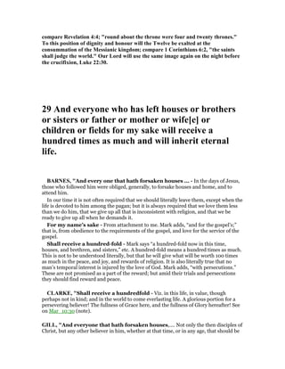 compare Revelation 4:4; "round about the throne were four and twenty thrones."
To this position of dignity and honour will the Twelve be exalted at the
consummation of the Messianic kingdom; compare 1 Corinthians 6:2, "the saints
shall judge the world." Our Lord will use the same image again on the night before
the crucifixion, Luke 22:30.
29 And everyone who has left houses or brothers
or sisters or father or mother or wife[e] or
children or fields for my sake will receive a
hundred times as much and will inherit eternal
life.
BAR ES, "And every one that hath forsaken houses ... - In the days of Jesus,
those who followed him were obliged, generally, to forsake houses and home, and to
attend him.
In our time it is not often required that we should literally leave them, except when the
life is devoted to him among the pagan; but it is always required that we love them less
than we do him, that we give up all that is inconsistent with religion, and that we be
ready to give up all when he demands it.
For my name’s sake - From attachment to me. Mark adds, “and for the gospel’s;”
that is, from obedience to the requirements of the gospel, and love for the service of the
gospel.
Shall receive a hundred-fold - Mark says “a hundred-fold now in this time,
houses, and brethren, and sisters,” etc. A hundred-fold means a hundred times as much.
This is not to be understood literally, but that he will give what will be worth 100 times
as much in the peace, and joy, and rewards of religion. It is also literally true that no
man’s temporal interest is injured by the love of God. Mark adds, “with persecutions.”
These are not promised as a part of the reward; but amid their trials and persecutions
they should find reward and peace.
CLARKE, "Shall receive a hundredfold - Viz. in this life, in value, though
perhaps not in kind; and in the world to come everlasting life. A glorious portion for a
persevering believer! The fullness of Grace here, and the fullness of Glory hereafter! See
on Mar_10:30 (note).
GILL, "And everyone that hath forsaken houses,.... Not only the then disciples of
Christ, but any other believer in him, whether at that time, or in any age, that should be
 