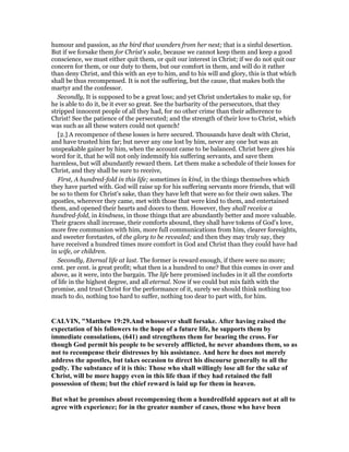 humour and passion, as the bird that wanders from her nest; that is a sinful desertion.
But if we forsake them for Christ's sake, because we cannot keep them and keep a good
conscience, we must either quit them, or quit our interest in Christ; if we do not quit our
concern for them, or our duty to them, but our comfort in them, and will do it rather
than deny Christ, and this with an eye to him, and to his will and glory, this is that which
shall be thus recompensed. It is not the suffering, but the cause, that makes both the
martyr and the confessor.
Secondly, It is supposed to be a great loss; and yet Christ undertakes to make up, for
he is able to do it, be it ever so great. See the barbarity of the persecutors, that they
stripped innocent people of all they had, for no other crime than their adherence to
Christ! See the patience of the persecuted; and the strength of their love to Christ, which
was such as all these waters could not quench!
[2.] A recompence of these losses is here secured. Thousands have dealt with Christ,
and have trusted him far; but never any one lost by him, never any one but was an
unspeakable gainer by him, when the account came to be balanced. Christ here gives his
word for it, that he will not only indemnify his suffering servants, and save them
harmless, but will abundantly reward them. Let them make a schedule of their losses for
Christ, and they shall be sure to receive,
First, A hundred-fold in this life; sometimes in kind, in the things themselves which
they have parted with. God will raise up for his suffering servants more friends, that will
be so to them for Christ's sake, than they have left that were so for their own sakes. The
apostles, wherever they came, met with those that were kind to them, and entertained
them, and opened their hearts and doors to them. However, they shall receive a
hundred-fold, in kindness, in those things that are abundantly better and more valuable.
Their graces shall increase, their comforts abound, they shall have tokens of God's love,
more free communion with him, more full communications from him, clearer foresights,
and sweeter foretastes, of the glory to be revealed; and then they may truly say, they
have received a hundred times more comfort in God and Christ than they could have had
in wife, or children.
Secondly, Eternal life at last. The former is reward enough, if there were no more;
cent. per cent. is great profit; what then is a hundred to one? But this comes in over and
above, as it were, into the bargain. The life here promised includes in it all the comforts
of life in the highest degree, and all eternal. Now if we could but mix faith with the
promise, and trust Christ for the performance of it, surely we should think nothing too
much to do, nothing too hard to suffer, nothing too dear to part with, for him.
CALVI , "Matthew 19:29.And whosoever shall forsake. After having raised the
expectation of his followers to the hope of a future life, he supports them by
immediate consolations, (641) and strengthens them for bearing the cross. For
though God permit his people to be severely afflicted, he never abandons them, so as
not to recompense their distresses by his assistance. And here he does not merely
address the apostles, but takes occasion to direct his discourse generally to all the
godly. The substance of it is this: Those who shall willingly lose all for the sake of
Christ, will be more happy even in this life than if they had retained the full
possession of them; but the chief reward is laid up for them in heaven.
But what he promises about recompensing them a hundredfold appears not at all to
agree with experience; for in the greater number of cases, those who have been
 