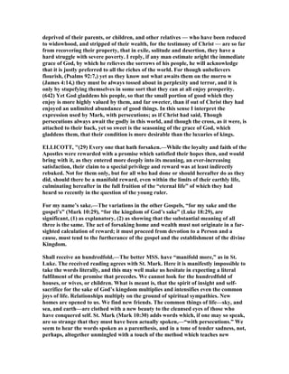 deprived of their parents, or children, and other relatives — who have been reduced
to widowhood, and stripped of their wealth, for the testimony of Christ — are so far
from recovering their property, that in exile, solitude and desertion, they have a
hard struggle with severe poverty. I reply, if any man estimate aright the immediate
grace of God, by which he relieves the sorrows of his people, he will acknowledge
that it is justly preferred to all the riches of the world. For though unbelievers
flourish, (Psalms 92:7,) yet as they know not what awaits them on the morro w
(James 4:14,) they must be always tossed about in perplexity and terror, and it is
only by stupefying themselves in some sort that they can at all enjoy prosperity.
(642) Yet God gladdens his people, so that the small portion of good which they
enjoy is more highly valued by them, and far sweeter, than if out of Christ they had
enjoyed an unlimited abundance of good things. In this sense I interpret the
expression used by Mark, with persecutions; as if Christ had said, Though
persecutions always await the godly in this world, and though the cross, as it were, is
attached to their back, yet so sweet is the seasoning of the grace of God, which
gladdens them, that their condition is more desirable than the luxuries of kings.
ELLICOTT, "(29) Every one that hath forsaken.—While the loyalty and faith of the
Apostles were rewarded with a promise which satisfied their hopes then, and would
bring with it, as they entered more deeply into its meaning, an ever-increasing
satisfaction, their claim to a special privilege and reward was at least indirectly
rebuked. ot for them only, but for all who had done or should hereafter do as they
did, should there be a manifold reward, even within the limits of their earthly life,
culminating hereafter in the full fruition of the “eternal life” of which they had
heard so recently in the question of the young ruler.
For my name’s sake.—The variations in the other Gospels, “for my sake and the
gospel’s” (Mark 10:29), “for the kingdom of God’s sake” (Luke 18:29), are
significant, (1) as explanatory, (2) as showing that the substantial meaning of all
three is the same. The act of forsaking home and wealth must not originate in a far-
sighted calculation of reward; it must proceed from devotion to a Person and a
cause, must tend to the furtherance of the gospel and the establishment of the divine
Kingdom.
Shall receive an hundredfold.—The better MSS. have “manifold more,” as in St.
Luke. The received reading agrees with St. Mark. Here it is manifestly impossible to
take the words literally, and this may well make us hesitate in expecting a literal
fulfilment of the promise that precedes. We cannot look for the hundredfold of
houses, or wives, or children. What is meant is, that the spirit of insight and self-
sacrifice for the sake of God’s kingdom multiplies and intensifies even the common
joys of life. Relationships multiply on the ground of spiritual sympathies. ew
homes are opened to us. We find new friends. The common things of life—sky, and
sea, and earth—are clothed with a new beauty to the cleansed eyes of those who
have conquered self. St. Mark (Mark 10:30) adds words which, if one may so speak,
are so strange that they must have been actually spoken,—“with persecutions.” We
seem to hear the words spoken as a parenthesis, and in a tone of tender sadness, not,
perhaps, altogether unmingled with a touch of the method which teaches new
 