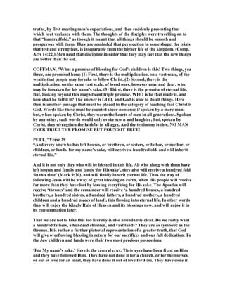 truths, by first meeting men’s expectations, and then suddenly presenting that
which is at variance with them. The thoughts of the disciples were travelling on to
that “hundredfold,” as though it meant that all things should be smooth and
prosperous with them. They are reminded that persecution in some shape, the trials
that test and strengthen, is inseparable from the higher life of the kingdom. (Comp.
Acts 14:22.) Men need that discipline in order that they may feel that the new things
are better than the old.
COFFMA , "What a promise of blessing for God's children is this! Two things, yea
three, are promised here: (1) First, there is the multiplication, on a vast scale, of the
wealth that people may forsake to follow Christ. (2) Second, there is the
multiplication, on the same vast scale, of loved ones, however near and dear, who
may be forsaken for his name's sake. (3) Third, there is the promise of eternal life.
But, looking beyond this magnificent triple promise, WHO is he that made it, and
how shall he fulfill it? The answer is GOD, and God is able to do all things. Here
then is another passage that must be placed in the category of teaching that Christ is
God. Words like these must be counted sheer nonsense if spoken by a mere man;
but, when spoken by Christ, they warm the hearts of men in all generations. Spoken
by any other, such words would only evoke scorn and laughter; but, spoken by
Christ, they strengthen the faithful in all ages. And the testimony is this: O MA
EVER TRIED THE PROMISE BUT FOU D IT TRUE!
PETT, "Verse 29
“And every one who has left houses, or brethren, or sisters, or father, or mother, or
children, or lands, for my name’s sake, will receive a hundredfold, and will inherit
eternal life.”
And it is not only they who will be blessed in this life. All who along with them have
left houses and family and lands ‘for His sake’, they also will receive a hundred fold
‘in this time’ (Mark 9:30), and will finally inherit eternal life. Thus the way of
following Jesus will be a way of great blessing on earth, when His people will receive
far more than they have lost by leaving everything for His sake. The Apostles will
receive ‘thrones’ and the remainder will receive ‘a hundred houses, a hundred
brothers, a hundred sisters, a hundred fathers, a hundred mothers, a hundred
children and a hundred pieces of land’, this flowing into eternal life. In other words
they will enjoy the Kingly Rule of Heaven and its blessings now, and will enjoy it in
its consummation later.
That we are not to take this too literally is also abundantly clear. Do we really want
a hundred fathers, a hundred children, and vast lands? They are as symbolic as the
thrones. It is rather a further pictorial representation of a greater truth, that God
will give overflowing blessing in return for our sacrifices and our full dedication. To
the Jew children and lands were their two most precious possessions.
‘For My name’s sake.’ Here is the central crux. Their eyes have been fixed on Him
and they have followed Him. They have not done it for a church, or for themselves,
or out of love for an ideal, they have done it out of love for Him. They have done it
 