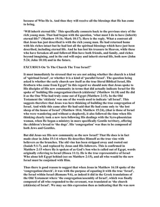 because of Who He is. And thus they will receive all the blessings that He has come
to bring.
‘Will inherit eternal life.’ This specifically connects back to the previous story of the
rich young man. That had begun with the question, ‘what must I do to have (inherit)
eternal life?’ (Matthew 19:16; Mark 10:17). Here is the reply. What a contrast all
that Jesus has just described is with the rich young man. He had returned home
with his riches intact but he had lost all the spiritual blessings which have just been
described, including eternal life. And he has lost his treasure in Heaven, while these
who have forsaken all and followed Him have both friends, and family, and riches
beyond imagining, and in the end will enjoy and inherit eternal life, both now (John
5:24; John 10:10) and in the future.
EXCURSUS On ‘Is The Church The True Israel?’
It must immediately be stressed that we are not asking whether the church is a kind
of ‘spiritual Israel’, or whether it is a kind of ‘parallel Israel’. The question being
asked is whether the early church saw itself as the true literal Biblical Israel, His
firstborn who came from Egypt? In this regard we should note that Jesus spoke to
His disciples of His new community in terms that did actually indicate Israel for He
spoke of ‘building His congregation/church (ekklesia)’ (Matthew 16:18) and He did
it as the One Who had truly come out of Egypt (Matthew 2:15). In the Old
Testament the ‘ekklesia’ was one of the words used to indicate ‘all Israel’. This
suggests therefore that Jesus was here thinking of building the true congregation of
Israel. And while this came after He had said that He had come only to ‘the lost
sheep of the house of Israel’ (Matthew 10:6; Matthew 15:24), (that is those of Israel
who were wandering and without a shepherd), it also followed the time when His
thinking clearly took a new turn following His dealings with the Syro-phoenician
woman, when He began a ministry in more specifically Gentile territory, offering
the children’s bread to ‘the dogs’. His ‘congregation’ was thus to be composed of
both Jews and Gentiles.
But did Jesus see His new community as the new Israel? That He does is in fact
made clear in John 15:1-6 where He describes Himself as the true vine with
believers as the branches. The old vine has been stripped away and rooted out
(Isaiah 5:1-7), and replaced by Jesus and His followers. This is confirmed in
Matthew 2:15 where He is spoken of as God’s Son who is called out of Egypt, words
originally referring to Israel (Hosea 11:1). He is the true representative of Israel
Who alone left Egypt behind (see on Matthew 2:15), and all who would be the new
Israel must be conjoined with Him.
Thus there is good reason to suggest that when Jesus in Matthew 16:18 spoke of the
‘congregation/church’, it was with the purpose of equating it with the true ‘Israel’,
the Israel within Israel (Romans 9:6), as indeed it did in the Greek translations of
the Old Testament where ‘the congregation/assembly of Israel’, which was finally
composed of all who responded to the covenant, was translated as ‘the church
(ekklesia) of Israel’. We may see this expression then as indicating that He was now
 