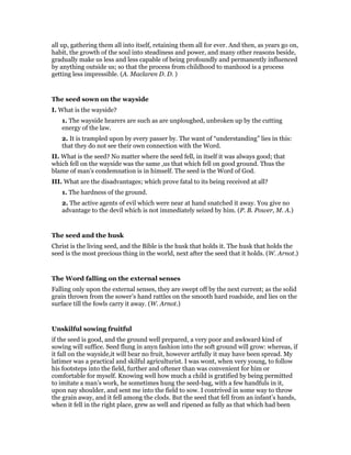 all up, gathering them all into itself, retaining them all for ever. And then, as years go on,
habit, the growth of the soul into steadiness and power, and many other reasons beside,
gradually make us less and less capable of being profoundly and permanently influenced
by anything outside us; so that the process from childhood to manhood is a process
getting less impressible. (A. Maclaren D. D. )
The seed sown on the wayside
I. What is the wayside?
1. The wayside hearers are such as are unploughed, unbroken up by the cutting
energy of the law.
2. It is trampled upon by every passer by. The want of “understanding” lies in this:
that they do not see their own connection with the Word.
II. What is the seed? No matter where the seed fell, in itself it was always good; that
which fell on the wayside was the same ,us that which fell on good ground. Thus the
blame of man’s condemnation is in himself. The seed is the Word of God.
III. What are the disadvantages; which prove fatal to its being received at all?
1. The hardness of the ground.
2. The active agents of evil which were near at hand snatched it away. You give no
advantage to the devil which is not immediately seized by him. (P. B. Power, M. A.)
The seed and the husk
Christ is the living seed, and the Bible is the husk that holds it. The husk that holds the
seed is the most precious thing in the world, next after the seed that it holds. (W. Arnot.)
The Word falling on the external senses
Falling only upon the external senses, they are swept off by the next current; as the solid
grain thrown from the sower’s hand rattles on the smooth hard roadside, and lies on the
surface till the fowls carry it away. (W. Arnot.)
Unskilful sowing fruitful
if the seed is good, and the ground well prepared, a very poor and awkward kind of
sowing will suffice. Seed flung in anyn fashion into the soft ground will grow: whereas, if
it fall on the wayside,it will bear no fruit, however artfully it may have been spread. My
latimer was a practical and skilful agriculturist. I was wont, when very young, to follow
his footsteps into the field, further and oftener than was convenient for him or
comfortable for myself. Knowing well how much a child is gratified by being permitted
to imitate a man’s work, he sometimes hung the seed-bag, with a few handfuls in it,
upon nay shoulder, and sent me into the field to sow. I contrived in some way to throw
the grain away, and it fell among the clods. But the seed that fell from an infant’s hands,
when it fell in the right place, grew as well and ripened as fully as that which had been
 