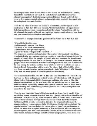 intending to found a new Israel, which it later turned out would include Gentiles.
Indeed this was the basis on which the early believers called themselves ‘the
church/congregation’, that is the congregation of the new Israel, and while they
were at first made up mainly of Jews and proselytes, this gradually developed into
including both Jews and Gentiles.
That the old Israel as a whole has ceased to be so in the Apostles’ eyes is in fact
made clear in Acts 4:27-28 where we read, “For in truth in this city against your
holy Servant Jesus, whom you anointed, both Herod and Pontius Pilate, with the
Gentilesand the peoples of Israel, were gathered together, to do whatever your hand
and your council foreordained to come about.”
This follows as an explanation of a quotation from Psalms 2:1 in Acts 4:25-26 :
‘Why did the Gentiles rage,
And the peoples imagine vain things,
The kings of the earth set themselves,
And the rulers were gathered together,
Against the Lord and against His anointed --.’
The important point to note here is that ‘the peoples’ who imagined vain things,
who in the Psalm were nations who were enemies of Israel, have become in Acts ‘the
peoples of Israel’. Thus the ‘peoples of Israel’ who were opposing the Apostles and
refusing to believe are here seen as the enemy of God and His Anointed, and of His
people. It is a clear indication that old unbelieving Israel was now seen as numbered
by God among the nations, and that those who have believed in Christ are seen as
the true Israel. As Jesus had said to Israel, ‘the Kingly Rule of God will be taken
way from you and given to a nation producing its fruits’ (Matthew 21:43). Thus the
King now has a new people of Israel to guard and watch over.
The same idea is found in John 15:1-6. The false vine (the old Israel - Isaiah 5:1-7)
has been cut down and replaced by the true vine of ‘Christ at one with His people’
(John 15:1-6; Ephesians 2:11-22). Here Jesus, and those who abide in Him (the
church/congregation), are the new Israel. The old unbelieving part of Israel has
been cut off and replaced by all those who come to Jesus and abide in Jesus, that is
both believing Jews and believing Gentiles (Romans 11:17-28), who together with
Jesus form the true Vine.
Thus the new Israel, the ‘Israel of God’, sprang from Jesus. And it was He Who
established its new leaders who would ‘rule over (‘judge’) the twelve tribes of Israel’
(Matthew 19:28; Luke 22:30). Here ‘the twelve tribes of Israel’ refers to all who will
come to believe in Jesus through His word, and the initial, if not the complete
fulfilment, of this promise occurred in Acts. (See the arguments above and the
arguments in our commentary on Luke 22 with regard to this interpretation). This
appointment to ‘rule over (judge) the twelve tribes of Israel’ was not intended to
divide the world into two parts, consisting of Jew and Gentile, with the two parts
seen as separate, and with Israel under the Apostles, while the Gentiles were under
other rulers, but as describing a united Christian ‘congregation’. Thus those over
 