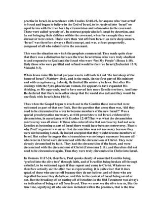 practise in Israel, in accordance with Exodus 12:48-49, for anyone who ‘converted’
to Israel and began to believe in the God of Israel, to be received into ‘Israel’ on
equal terms with the true born by circumcision and submission to the covenant.
These were called ‘proselytes’. In contrast people also left Israel by desertion, and
by not bringing their children within the covenant, when for example they went
abroad or were exiled. These were then ‘cut off from Israel’, as were deep sinners.
‘Israel’ was therefore always a fluid concept, and was, at least purportedly,
composed of all who submitted to the covenant.
This was the situation on which the prophets commented. They made quite clear
that there was a distinction between the true Israel (those who were truly obedient
to and responsive to God) and the Israel who were ‘ ot My People’ (Hosea 1:10).
Only those who were purified and refined would be the true Israel (Zechariah 13:9;
Malachi 3:3).
When Jesus came His initial purpose was to call back to God ‘the lost sheep of the
house of Israel’ (Matthew 10:6), and in the main, (in the first part of His ministry
and with exceptions e.g. John 4), He limited His ministry to Jews. But after His
dealings with the Syro-phoenician woman, He appears to have expanded His
thinking, or His approach, and to have moved into more Gentile territory. And later
He declared that there were other sheep that He would also call and they would be
one flock with Israel (John 10:16).
Thus when the Gospel began to reach out to the Gentiles those converted were
welcomed as part of that one flock. But the question that arose then was, ‘did they
need to be circumcised in order to become members of the new Israel?’ Was a
special proseletysation necessary, as with proselytes to old Israel, evidenced by
circumcision, in accordance with Exodus 12:48?That was what the circumcision
controversy was all about. If those who entered into that controversy had not seen
Gentiles as becoming a part of Israel there would have been no controversy. That is
why Paul’ argument was never that circumcision was not necessary because they
were not becoming Israel. He indeed accepted that they would become members of
Israel. But rather he argues that circumcision was no longer necessary because all
who were in Christ were circumcised with the circumcision of Christ. They were
already circumcised by faith. They had the circumcision of the heart, and were
circumcised with the circumcision of Christ (Colossians 2:11), and therefore did not
need to be circumcised again. Thus they were truly circumcised in Christ into Israel.
In Romans 11:17-24, therefore, Paul speaks clearly of converted Gentiles being
‘grafted into the olive tree’ through faith, and of Israelites being broken off through
unbelief, to be welcomed again if they repent and come to Christ. Whatever we
therefore actually see the olive tree as representing, it is quite clear that it does
speak of those who are cut off because they do not believe, and of those who are
ingrafted because they do believe, and this in the context of Israel being saved or
not. But the breaking off or casting off of Israelites in the Old Testament was always
an indication of being cut off from Israel. Thus we must see the olive tree as, like the
true vine, signifying all who are now included within the promises, that is the true
 