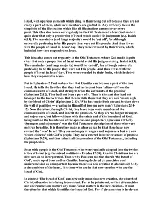 Israel, with spurious elements which cling to them being cut off because they are not
really a part of them, while new members are grafted in. Any difficulty lies in the
simplicity of the illustration which like all illustrations cannot cover every
point.This idea also comes out regularly in the Old Testament where God made it
quite clear that only a proportion of Israel would avoid His judgments (e.g. Isaiah
6:13). The remainder (and large majority) would be ‘cut off’, for although
outwardly professing to be His people they were not His people. And thus it was
with the people of Israel in Jesus' day. They were revealed by their fruits, which
included how they responded to Jesus.
This idea also comes out regularly in the Old Testament where God made it quite
clear that only a proportion of Israel would avoid His judgments (e.g. Isaiah 6:13).
The remainder (and large majority) would be ‘cut off’, for although outwardly
professing to be His people they were not His people. And thus it was with the
people of Israel in Jesus’ day. They were revealed by their fruits, which included
how they responded to Jesus.
But in Ephesians 2 Paul makes clear that Gentiles can become a part of the true
Israel. He tells the Gentiles that they had in the past been ‘alienated from the
commonwealth of Israel, and strangers from the covenants of the promise’
(Ephesians 2:12). They had not been a part of it. Thus in the past they had not
belonged to the twelve tribes. But then he tells them that they are now ‘made nigh
by the blood of Christ’ (Ephesians 2:13), Who has ‘made both one and broken down
the wall of partition --- creating in Himself of two one new man’ (Ephesians 2:14-
15). ow therefore, through Christ, they have been made members of the
commonwealth of Israel, and inherit the promises. So they are ‘no longer strangers
and sojourners, but fellow-citizens with the saints and of the household of God,
being built on the foundation of the apostles and prophets’ (Ephesians 2:19-20).
‘Strangers and sojourners’ was the Old Testament description of those who were
not true Israelites. It is therefore made as clear as can be that these have now
entered the ‘new’ Israel. They are no longer strangers and sojourners but are now
‘fellow-citizens’ with God’s people. They have entered into the covenant of promise
(Ephesians 3:29), and thus inherit all the promises of the Old Testament, including
the prophecies.
So as with people in the Old Testament who were regularly adopted into the twelve
tribes of Israel (e.g. the mixed multitude - Exodus 12:38), Gentile Christians too are
now seen as so incorporated. That is why Paul can call the church ‘the Israel of
God’, made up of Jews and ex-Gentiles, having declared circumcision and
uncircumcision as unimportant because there is a new creation (Galatians 6:15-16),
a circumcision of the heart. It is those who are in that new creation who are the
Israel of God.
In context ‘The Israel of God’ can here only mean that new creation, the church of
Christ, otherwise he is being inconsistent. For as he points out, neither circumcision
nor uncircumcision matters any more. What matters is the new creation. It must
therefore be that which identifies the Israel of God. For if circumcision is irrelevant
 