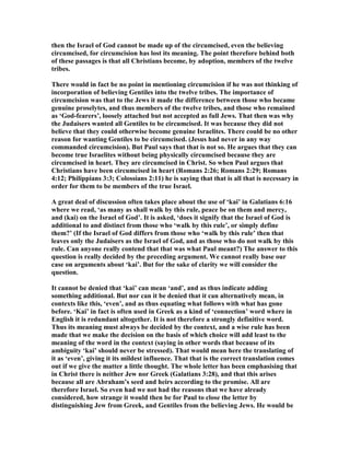 then the Israel of God cannot be made up of the circumcised, even the believing
circumcised, for circumcision has lost its meaning. The point therefore behind both
of these passages is that all Christians become, by adoption, members of the twelve
tribes.
There would in fact be no point in mentioning circumcision if he was not thinking of
incorporation of believing Gentiles into the twelve tribes. The importance of
circumcision was that to the Jews it made the difference between those who became
genuine proselytes, and thus members of the twelve tribes, and those who remained
as ‘God-fearers’, loosely attached but not accepted as full Jews. That then was why
the Judaisers wanted all Gentiles to be circumcised. It was because they did not
believe that they could otherwise become genuine Israelites. There could be no other
reason for wanting Gentiles to be circumcised. (Jesus had never in any way
commanded circumcision). But Paul says that that is not so. He argues that they can
become true Israelites without being physically circumcised because they are
circumcised in heart. They are circumcised in Christ. So when Paul argues that
Christians have been circumcised in heart (Romans 2:26; Romans 2:29; Romans
4:12; Philippians 3:3; Colossians 2:11) he is saying that that is all that is necessary in
order for them to be members of the true Israel.
A great deal of discussion often takes place about the use of ‘kai’ in Galatians 6:16
where we read, ‘as many as shall walk by this rule, peace be on them and mercy,
and (kai) on the Israel of God’. It is asked, ‘does it signify that the Israel of God is
additional to and distinct from those who ‘walk by this rule’, or simply define
them?’ (If the Israel of God differs from those who ‘walk by this rule’ then that
leaves only the Judaisers as the Israel of God, and as those who do not walk by this
rule. Can anyone really contend that that was what Paul meant?) The answer to this
question is really decided by the preceding argument. We cannot really base our
case on arguments about ‘kai’. But for the sake of clarity we will consider the
question.
It cannot be denied that ‘kai’ can mean ‘and’, and as thus indicate adding
something additional. But nor can it be denied that it can alternatively mean, in
contexts like this, ‘even’, and as thus equating what follows with what has gone
before. ‘Kai’ in fact is often used in Greek as a kind of ‘connection’ word where in
English it is redundant altogether. It is not therefore a strongly definitive word.
Thus its meaning must always be decided by the context, and a wise rule has been
made that we make the decision on the basis of which choice will add least to the
meaning of the word in the context (saying in other words that because of its
ambiguity ‘kai’ should never be stressed). That would mean here the translating of
it as ‘even’, giving it its mildest influence. That that is the correct translation comes
out if we give the matter a little thought. The whole letter has been emphasising that
in Christ there is neither Jew nor Greek (Galatians 3:28), and that this arises
because all are Abraham’s seed and heirs according to the promise. All are
therefore Israel. So even had we not had the reasons that we have already
considered, how strange it would then be for Paul to close the letter by
distinguishing Jew from Greek, and Gentiles from the believing Jews. He would be
 