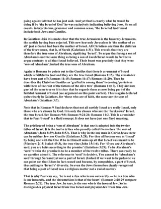 going against all that he has just said. And yet that is exactly what he would be
doing if by ‘the Israel of God’ he was exclusively indicating believing Jews. So on all
counts, interpretation, grammar and common sense, ‘the Israel of God’ must
include both Jews and Gentiles.
In Galatians 4:26 it is made clear that the true Jerusalem is the heavenly Jerusalem,
the earthly having been rejected. This new heavenly Jerusalem is ‘the mother of us
all’ just as Sarah had been the mother of Israel. All Christians are thus the children
of the freewoman, that is, of Sarah (Galatians 4:31). This reveals that they are
therefore the true sons of Abraham, signifying ‘Israel’. To argue that being a son of
Abraham is not the same thing as being a son of Jacob/Israel would in fact be to
argue contrary to all that Israel believed. Their boast was precisely that they were
‘sons of Abraham’, indeed the true sons of Abraham.
Again in Romans he points out to the Gentiles that there is a remnant of Israel
which is faithful to God and they are the true Israel (Romans 11:5). The remainder
have been cast off (Romans 11:15; Romans 11:17; Romans 11:20). Then he
describes the Christian Gentiles as ‘grafted in among them’ becoming ‘partakers
with them of the root of the fatness of the olive tree’ (Romans 11:17). They are now
part of the same tree so it is clear that he regards them as now being part of the
faithful remnant of Israel (see argument on this point earlier). This is again declared
quite clearly in Galatians, for ‘those who are of faith, the same are the sons of
Abraham’ (Galatians 3:7).
ote that in Romans 9 Paul declares that not all earthly Israel are really Israel, only
those who are chosen by God. It is only the chosen who are the ‘foreknown’ Israel,
the true Israel. See Romans 9:8; Romans 9:24-26; Romans 11:2. This is a reminder
that to Paul ‘Israel’ is a fluid concept. It does not have just one fixed meaning.
The privilege of being a ‘son of Abraham’ is that one is adopted into the twelve
tribes of Israel. It is the twelve tribes who proudly called themselves ‘the sons of
Abraham’ (John 8:39; John 8:53). That is why in the one man in Christ Jesus there
can be neither Jew nor Gentile (Galatians 3:28). For they all become one as ‘Israel’
by being one with the One Who in Himself sums up all that Israel was meant to be
(Matthew 2:15; Isaiah 49:3), the true vine (John 15:1-6). For ‘if you are Abraham’s
seed, you are heirs according to the promise’ (Galatians 3:29). To be Abraham’s
‘seed’ within the promise is to be a member of the twelve tribes. There can really be
no question about it. The reference to ‘seed’ is decisive. You cannot be ‘Abraham’s
seed’through Saraand yet not a part of Israel. (Indeed if we want to be pedantic we
can point out that Edom in fact ceased and became, by compulsion, a part of Israel,
thus adding to ‘Israel’s’ diversity. So even the Jews themselves clearly recognised
that being a part of Israel was a religious matter not a racial matter).
That is why Paul can say, ‘he is not a Jew who is one outwardly --- he is a Jew who
is one inwardly, and the circumcision is that of the heart’ (Romans 2:28-29 compare
Romans 2:26). The true Jew, he says, is the one who is the inward Jew. So he
distinguishes physical Israel from true Israel and physical Jew from true Jew.
 