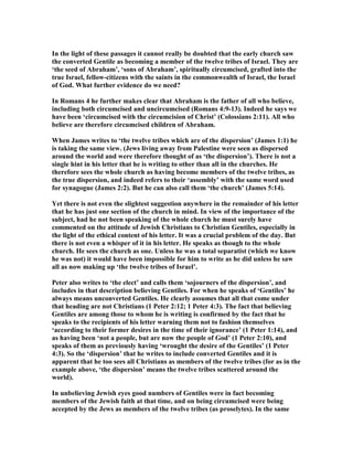 In the light of these passages it cannot really be doubted that the early church saw
the converted Gentile as becoming a member of the twelve tribes of Israel. They are
‘the seed of Abraham’, ‘sons of Abraham’, spiritually circumcised, grafted into the
true Israel, fellow-citizens with the saints in the commonwealth of Israel, the Israel
of God. What further evidence do we need?
In Romans 4 he further makes clear that Abraham is the father of all who believe,
including both circumcised and uncircumcised (Romans 4:9-13). Indeed he says we
have been ‘circumcised with the circumcision of Christ’ (Colossians 2:11). All who
believe are therefore circumcised children of Abraham.
When James writes to ‘the twelve tribes which are of the dispersion’ (James 1:1) he
is taking the same view. (Jews living away from Palestine were seen as dispersed
around the world and were therefore thought of as ‘the dispersion’). There is not a
single hint in his letter that he is writing to other than all in the churches. He
therefore sees the whole church as having become members of the twelve tribes, as
the true dispersion, and indeed refers to their ‘assembly’ with the same word used
for synagogue (James 2:2). But he can also call them ‘the church’ (James 5:14).
Yet there is not even the slightest suggestion anywhere in the remainder of his letter
that he has just one section of the church in mind. In view of the importance of the
subject, had he not been speaking of the whole church he must surely have
commented on the attitude of Jewish Christians to Christian Gentiles, especially in
the light of the ethical content of his letter. It was a crucial problem of the day. But
there is not even a whisper of it in his letter. He speaks as though to the whole
church. He sees the church as one. Unless he was a total separatist (which we know
he was not) it would have been impossible for him to write as he did unless he saw
all as now making up ‘the twelve tribes of Israel’.
Peter also writes to ‘the elect’ and calls them ‘sojourners of the dispersion’, and
includes in that description believing Gentiles. For when he speaks of ‘Gentiles’ he
always means unconverted Gentiles. He clearly assumes that all that come under
that heading are not Christians (1 Peter 2:12; 1 Peter 4:3). The fact that believing
Gentiles are among those to whom he is writing is confirmed by the fact that he
speaks to the recipients of his letter warning them not to fashion themselves
‘according to their former desires in the time of their ignorance’ (1 Peter 1:14), and
as having been ‘not a people, but are now the people of God’ (1 Peter 2:10), and
speaks of them as previously having ‘wrought the desire of the Gentiles’ (1 Peter
4:3). So the ‘dispersion’ that he writes to include converted Gentiles and it is
apparent that he too sees all Christians as members of the twelve tribes (for as in the
example above, ‘the dispersion’ means the twelve tribes scattered around the
world).
In unbelieving Jewish eyes good numbers of Gentiles were in fact becoming
members of the Jewish faith at that time, and on being circumcised were being
accepted by the Jews as members of the twelve tribes (as proselytes). In the same
 