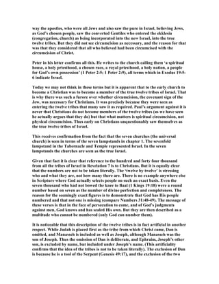 way the apostles, who were all Jews and also saw the pure in Israel, believing Jews,
as God’s chosen people, saw the converted Gentiles who entered the ekklesia
(congregation, church) as being incorporated into the new Israel, into the true
twelve tribes. But they did not see circumcision as necessary, and the reason for that
was that they considered that all who believed had been circumcised with the
circumcision of Christ.
Peter in his letter confirms all this. He writes to the church calling them ‘a spiritual
house, a holy priesthood, a chosen race, a royal priesthood, a holy nation, a people
for God’s own possession’ (1 Peter 2:5; 1 Peter 2:9), all terms which in Exodus 19:5-
6 indicate Israel.
Today we may not think in these terms but it is apparent that to the early church to
become a Christian was to become a member of the true twelve tribes of Israel. That
is why there was such a furore over whether circumcision, the covenant sign of the
Jew, was necessary for Christians. It was precisely because they were seen as
entering the twelve tribes that many saw it as required. Paul’s argument against it is
never that Christians do not become members of the twelve tribes (as we have seen
he actually argues that they do) but that what matters is spiritual circumcision, not
physical circumcision. Thus early on Christians unquestionably saw themselves as
the true twelve tribes of Israel.
This receives confirmation from the fact that the seven churches (the universal
church) is seen in terms of the seven lampstands in chapter 1. The sevenfold
lampstand in the Tabernacle and Temple represented Israel. In the seven
lampstands the churches are seen as the true Israel.
Given that fact it is clear that reference to the hundred and forty four thousand
from all the tribes of Israel in Revelation 7 is to Christians. But it is equally clear
that the numbers are not to be taken literally. The ‘twelve by twelve’ is stressing
who and what they are, not how many there are. There is no example anywhere else
in Scripture where God actually selects people on such an exact basis. Even the
seven thousand who had not bowed the knee to Baal (1 Kings 19:18) were a round
number based on seven as the number of divine perfection and completeness. The
reason for the seemingly exact figures is to demonstrate that God has His people
numbered and that not one is missing (compare umbers 31:48-49). The message of
these verses is that in the face of persecution to come, and of God’s judgments
against men, God knows and has sealed His own. But they are then described as a
multitude who cannot be numbered (only God can number them).
It is noticeable that this description of the twelve tribes is in fact artificial in another
respect. While Judah is placed first as the tribe from which Christ came, Dan is
omitted, and Manasseh is included as well as Joseph, although Manasseh was the
son of Joseph. Thus the omission of Dan is deliberate, and Ephraim, Joseph’s other
son, is excluded by name, but included under Joseph’s name. (This artificiality
confirms that the idea of the tribes is not to be taken literally). The exclusion of Dan
is because he is a tool of the Serpent (Genesis 49:17), and the exclusion of the two
 