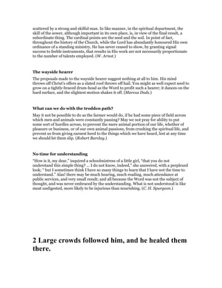 scattered by a strong and skilful man. In like manner, in the spiritual department, the
skill of the sower, although important in its own place, is, in view of the final result, a
subordinate thing. The cardinal points are the seed and the soil. In point of fact,
throughout the history of the Church, while the Lord has abundantly honoured His own
ordinance of a standing ministry, He has never ceased to show, by granting signal
success to feeble instruments, that results in His work are not necessarily proportionate
to the number of talents employed. (W. Arnot.)
The wayside hearer
The proposals made to the wayside hearer suggest nothing at all to him. His mind
throws off Christ’s offers as a slated roof throws off hail. You might as well expect seed to
grow on a tightly-braced drum-head as the Word to profit such a hearer; it dances on the
hard surface, and the slightest motion shakes it off. (Marcus Dods.)
What can we do with the trodden path?
May it not be possible to do as the farmer would do, if he had some piece of field across
which men and animals were constantly passing? May we not pray for ability to put
some sort of hurdles across, to prevent the mere animal portion of our life, whether of
pleasure or business, or of our own animal passions, from crushing the spiritual life, and
prevent us from giving earnest heed to the things which we have heard, lest at any time
we should let them slip. (Robert Barclay.)
No time for understanding
“How is it, my dear,” inquired a schoolmistress of a little girl, “that you do not
understand this simple thing? … I do not know, indeed,” she answered, with a perplexed
look; “ but I sometimes think I have so many things to learn that I have not the time to
understand.” Alas! there may be much hearing, much reading, much attendance at
public services, and very small result; and all because the Word was not the subject of
thought, and was never embraced by the understanding. What is not understood is like
meat undigested, more likely to be injurious than nourishing. (C. H. Spurgeon.)
2 Large crowds followed him, and he healed them
there.
 