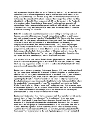 only a gross oversimplification, but are in fact totally untrue. They are an indication
of mindset, not of considering the facts. For as we have seen above if there is one
thing that is absolutely sure it is that many who saw themselves as Israelites were
notphysical descendants of Abraham, Isaac and Jacob(regardless of how we think
about the term ‘Israel’). Many were descended from the servants of the Patriarchs
who went down into Egypt in their ‘households’, and were from a number of
nationalities. Others were part of the mixed multitude which left Egypt with Israel
(Exodus 12:38). They were adopted into Israel, and became Israelites, a situation
which was sealed by the covenant.
Indeed it is made quite clear that anyone who was willing to worship God and
become a member of the covenant through circumcision could do so and became
accepted on equal terms as ‘Israelites’ (Exodus 12:47-49). They would then become
united with the tribe among whom they dwelt or with which they had connections.
That is why there were regulations as to who could enter the assembly or
congregation of the Lord, and when (Deuteronomy 23:1-8). Later on proselytes
would also be absorbed into Israel. Thus ‘Israel’ was from the start very much a
conglomerate, and continued to be so. There was no way in which it could be seen as
being composed only of physical descendants of Abraham unless we ignore the
testimony of the Old Testament. They may have tried to convince themselves that
they were, but there was absolutely no way in which it was true.
or is it true that in Paul ‘Israel’ always means ‘physical Israel’. When we come to
the ew Testament Paul can speak of ‘Israel after the flesh’ (1 Corinthians 10:18).
That can only suggest that he also conceives of an Israel not ‘after the flesh’. That
conclusion really cannot be avoided.
Furthermore, when we remember that outside Romans 9-11 Israel is only mentioned
by Paul seven times, and that 1 Corinthians 10:18 clearly points to another Israel,
one not after the flesh (which has been defined in Matthew 19:1-18), and that that is
one of the seven verses, and that Galatians 6:16 is most satisfactorily seen as
signifying the church of Jesus Christ and not old Israel at all (or even converted
Israel), the statement must be seen as having little force. In Ephesians 2:11-22 where
he speaks of the ‘commonwealth of Israel’ he immediately goes on to say that in
Christ Jesus all who are His are ‘made nigh’, and then stresses that we are no more
strangers and sojourners but are genuine fellow-citizens, and are of the household of
God. If that does not mean becoming a part of the true Israel and entering the
commonwealth of Israel it is difficult to see what could.
Furthermore in the other four references (so now only four out of seven) it is not the
present status of Israel that is in mind. The term is simply being used as an
identifier in a historical sense in reference to connections with the Old Testament
situation. It is simply referring to the Israel of the Old Testament days (of whom
some were ‘ ot My people’). So Paul does not refer to the Jews of his own time as
‘Israel’. Thus the argument that ‘Israel always means Israel’ is not very strong.
Again in Hebrews all mentions of ‘Israel’ are historical, referring back to the Old
Testament. They refer to Israel in the past. Again the present Jews are not called
 