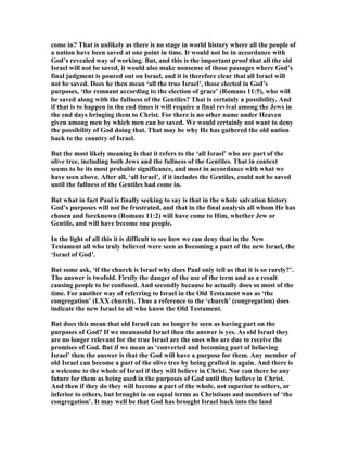 come in? That is unlikely as there is no stage in world history where all the people of
a nation have been saved at one point in time. It would not be in accordance with
God’s revealed way of working. But, and this is the important proof that all the old
Israel will not be saved, it would also make nonsense of those passages where God’s
final judgment is poured out on Israel, and it is therefore clear that all Israel will
not be saved. Does he then mean ‘all the true Israel’, those elected in God’s
purposes, ‘the remnant according to the election of grace’ (Romans 11:5), who will
be saved along with the fullness of the Gentiles? That is certainly a possibility. And
if that is to happen in the end times it will require a final revival among the Jews in
the end days bringing them to Christ. For there is no other name under Heaven
given among men by which men can be saved. We would certainly not want to deny
the possibility of God doing that. That may be why He has gathered the old nation
back to the country of Israel.
But the most likely meaning is that it refers to the ‘all Israel’ who are part of the
olive tree, including both Jews and the fullness of the Gentiles. That in context
seems to be its most probable significance, and most in accordance with what we
have seen above. After all, ‘all Israel’, if it includes the Gentiles, could not be saved
until the fullness of the Gentiles had come in.
But what in fact Paul is finally seeking to say is that in the whole salvation history
God’s purposes will not be frustrated, and that in the final analysis all whom He has
chosen and foreknown (Romans 11:2) will have come to Him, whether Jew or
Gentile, and will have become one people.
In the light of all this it is difficult to see how we can deny that in the ew
Testament all who truly believed were seen as becoming a part of the new Israel, the
‘Israel of God’.
But some ask, ‘if the church is Israel why does Paul only tell us that it is so rarely?’.
The answer is twofold. Firstly the danger of the use of the term and as a result
causing people to be confused. And secondly because he actually does so most of the
time. For another way of referring to Israel in the Old Testament was as ‘the
congregation’ (LXX church). Thus a reference to the ‘church’ (congregation) does
indicate the new Israel to all who know the Old Testament.
But does this mean that old Israel can no longer be seen as having part on the
purposes of God? If we meanasold Israel then the answer is yes. As old Israel they
are no longer relevant for the true Israel are the ones who are due to receive the
promises of God. But if we mean as ‘converted and becoming part of believing
Israel’ then the answer is that the God will have a purpose for them. Any member of
old Israel can become a part of the olive tree by being grafted in again. And there is
a welcome to the whole of Israel if they will believe in Christ. or can there be any
future for them as being used in the purposes of God until they believe in Christ.
And then if they do they will become a part of the whole, not superior to others, or
inferior to others, but brought in on equal terms as Christians and members of ‘the
congregation’. It may well be that God has brought Israel back into the land
 