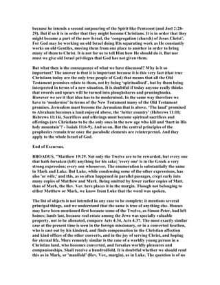 because he intends a second outpouring of the Spirit like Pentecost (and Joel 2:28-
29). But if so it is in order that they might become Christians. It is in order that they
might become a part of the new Israel, the ‘congregation (church) of Jesus Christ’.
For God may be working on old Israel doing His separating work as He constantly
works on old Gentiles, moving them from one place to another in order to bring
many of them to Christ. It is not for us to tell Him how He should do it. But nor
must we give old Israel privileges that God has not given them.
But what then is the consequence of what we have discussed? Why is it so
important? The answer is that it is important because it is this very fact (that true
Christians today are the only true people of God) that means that all the Old
Testament promises relate to them, not by being ‘spiritualised’, but by them being
interpreted in terms of a new situation. It is doubtful if today anyone really thinks
that swords and spears will be turned into ploughshares and pruninghooks.
However we see it that idea has to be modernised. In the same way therefore we
have to ‘modernise’ in terms of the ew Testament many of the Old Testament
promises. Jerusalem must become the Jerusalem that is above. ‘The land’ promised
to Abraham becomes a land enjoyed above, the ‘better country’ (Hebrews 11:10;
Hebrews 11:16). Sacrifices and offerings must become spiritual sacrifices and
offerings (are Christians to be the only ones in the new age who kill and ‘hurt in His
holy mountain’? - Isaiah 11:6-9). And so on. But the central principles of the
prophecies remain true once the parabolic elements are reinterpreted. And they
apply to the whole Israel of God.
End of Excursus.
BROADUS, "Matthew 19:29. ot only the Twelve are to be rewarded, but every one
that hath forsaken (left) anything for his sake; 'every one' is in the Greek a very
strong expression; every one whosoever. The enumeration is substantially the same
in Mark and Luke. But Luke, while condensing some of the other expressions, has
also 'or wife,' and this, as so often happened in parallel passages, crept early into
many copies of Matthew and Mark. Being omitted by fewer earlier copies of Matt.
than of Mark, the Rev. Ver. here places it in the margin. Though not belonging to
either Matthew or Mark, we know from Luke that the word was spoken.
The list of objects is not intended in any case to be complete; it mentions several
principal things, and we understand that the same is true of anything else. Houses
may have been mentioned first because some of the Twelve, as Simon Peter, had left
homes; lands last, because real estate among the Jews was specially valuable
property, not to be alienated, compare Acts 4:34, Acts 4:37. The most exactly similar
case at the present time is seen in the foreign missionary, or in a converted heathen,
who is cast out by his kindred, and finds compensation in the Christian affection
and kind offices of the other converts, and in the joy of serving Christ, and hoping
for eternal life. More remotely similar is the case of a worldly young person in a
Christian land, who becomes converted, and forsakes worldly pleasures and
companionships. Shall receive a hundredfold. It is doubtful whether we should read
this as in Mark, or 'manifold' (Rev. Ver., margin), as in Luke. The question is of no
 