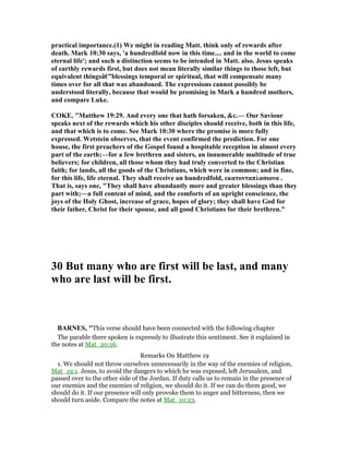 practical importance.(1) We might in reading Matt. think only of rewards after
death. Mark 10:30 says, 'a hundredfold now in this time.... and in the world to come
eternal life'; and such a distinction seems to be intended in Matt. also. Jesus speaks
of earthly rewards first, but does not mean literally similar things to those left, but
equivalent thingsâ€”blessings temporal or spiritual, that will compensate many
times over for all that was abandoned. The expressions cannot possibly be
understood literally, because that would be promising in Mark a hundred mothers,
and compare Luke.
COKE, "Matthew 19:29. And every one that hath forsaken, &c.— Our Saviour
speaks next of the rewards which his other disciples should receive, both in this life,
and that which is to come. See Mark 10:30 where the promise is more fully
expressed. Wetstein observes, that the event confirmed the prediction. For one
house, the first preachers of the Gospel found a hospitable reception in almost every
part of the earth;—for a few brethren and sisters, an innumerable multitude of true
believers; for children, all those whom they had truly converted to the Christian
faith; for lands, all the goods of the Christians, which were in common; and in fine,
for this life, life eternal. They shall receive an hundredfold, εκατονταπλασιονα .
That is, says one, "They shall have abundantly more and greater blessings than they
part with;—a full content of mind, and the comforts of an upright conscience, the
joys of the Holy Ghost, increase of grace, hopes of glory; they shall have God for
their father, Christ for their spouse, and all good Christians for their brethren."
30 But many who are first will be last, and many
who are last will be first.
BAR ES, "This verse should have been connected with the following chapter
The parable there spoken is expressly to illustrate this sentiment. See it explained in
the notes at Mat_20:16.
Remarks On Matthew 19
1. We should not throw ourselves unnecessarily in the way of the enemies of religion,
Mat_19:1. Jesus, to avoid the dangers to which he was exposed, left Jerusalem, and
passed over to the other side of the Jordan. If duty calls us to remain in the presence of
our enemies and the enemies of religion, we should do it. If we can do them good, we
should do it. If our presence will only provoke them to anger and bitterness, then we
should turn aside. Compare the notes at Mat_10:23.
 