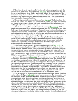 8. Those thus divorced, or pretended to be divorced, and marrying again, are, by the
declaration of Jesus Christ, living in adultery, Mat_19:9. It is no excuse to say that the
law of the land divorced them. The law had no such right. If all the legislatures of the
world were to say that it was lawful for a man to steal or to commit murder, it would not
make it so, and, in spite of human permission, God would hold a man answerable for
theft and murder. So, also, of adultery.
9. The marriage union demands kindness and love, Mat_19:6. The husband and the
wife are one. Love to each other is love to a second self. Hatred, and anger, and quarrels
are against ourselves. The evils and quarrels in married life will descend on ourselves,
and be gall and wormwood in our own cup.
10. Infants may be brought to Jesus to receive his blessing, Mat_19:12-15. While on
earth, he admitted them to his presence and blessed them with his prayers. If they might
be brought then, they may be brought now. Their souls are as precious; their dangers are
as great; their salvation is as important. A parent should require the most indubitable
evidence that Jesus will not receive his offspring, and will be displeased if the offering is
made, to deter him from this inestimable privilege.
11. If children may be brought, they should be brought. It is the solemn duty of a
parent to seize upon all possible means of benefiting his children, and of presenting
them to God to implore his blessing. In family prayer, in the sanctuary, and in the
ordinance of baptism, the blessing of the Redeemer should be sought early and
constantly on their precious and immortal souls.
12. Earnestness and deep anxiety are proper in seeking salvation, Mat_19:16. The
young man came running; he kneeled. It was not form and ceremony; it was life and
reality. Religion is a great subject. Salvation is important beyond the power of language
to express. Eternity is near, and damnation thunders along the path of the guilty. The
sinner must be saved soon, or die forever. He cannot be too earnest. He cannot press
with too great haste to Jesus. He should come running, and kneeling, and humbled, and
lifting the agonizing cry, “What must I do to be saved?”
13. We should come young, Mat_19:20. No one can come too young. God has the first
claim on our affections. He made us, he keeps us, he provides for us, and it is right that
we should give our first affections to him. No one who has become a Christian ever yet
felt that he had become one too young. No young person that has given his heart to the
Redeemer ever yet regretted it. They may give up the frivolous world to do it; they may
leave the circles of the dance and the song; they may be exposed to contempt and
persecution, but no matter. He who becomes a true Christian, no matter of what age or
rank, blesses God that he was inclined to do it, and the time never can come when for
one moment he will regret it. Why, then, will not the young give their hearts to the
Saviour, and do that which they know they never can for one moment regret?
14. It is no dishonor for those who hold offices, and who are people of rank, to inquire
on the subject of religion, Luk_18:18. Men of rank often suppose that it is only the weak,
the credulous, and the ignorant that ever feel any anxiety about religion. Never was a
greater mistake. It has been only profligate, and weak, and ignorant people that have
been thoughtless. Two-thirds of all the profound investigations of the world have been
on this very subject. The wisest and best of the pagans have devoted their lives to inquire
about God and their own destiny. So in Christian lands. Were Bacon, Newton, Locke,
Milton, Hale, and Boerhaave men of weak minds? Yet their deepest thoughts and most
anxious inquiries were on this very subject. So in our own land. Were Washington,
Ames, Henry, Jay, and Rush men of weak minds? Yet they were professed believers in
revelation. And yet young men of rank, and wealth, and learning often think that they
show great independence in refusing to think of what occupied the profound attention of
 