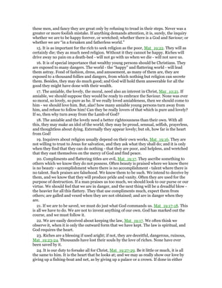 these men, and fancy they are great only by refusing to tread in their steps. Never was a
greater or more foolish mistake. If anything demands attention, it is, surely, the inquiry
whether we are to be happy forever, or wretched; whether there is a God and Saviour; or
whether we are “in a forsaken and fatherless world.”
15. It is as important for the rich to seek religion as the poor, Mat_19:22. They will as
certainly die; they as much need religion. Without it they cannot be happy. Riches will
drive away no pain on a death-bed - will not go with us when we die - will not save us.
16. It is of special importance that wealthy young persons should be Christians. They
are exposed to many dangers. The world - the “happy” and flattering world - will lead
them astray. Fond of fashion, dress, and amusement, as many of them are, they are
exposed to a thousand follies and dangers, from which nothing but religion can secrete
them. Besides, they may do much good; and God will hold them answerable for all the
good they might have done with their wealth.
17. The amiable, the lovely, the moral, need also an interest in Christ, Mar_10:21. If
amiable, we should suppose they would be ready to embrace the Saviour. None was ever
so moral, so lovely, so pure as he. If we really loved amiableness, then we should come to
him - we should love him. But, alas! how many amiable young persons turn away from
him, and refuse to follow him! Can they be really lovers of that which is pure and lovely?
If so, then why turn away from the Lamb of God?
18. The amiable and the lovely need a better righteousness than their own. With all
this, they may make an idol of the world; they may be proud, sensual, selfish, prayerless,
and thoughtless about dying. Externally they appear lovely; but oh, how far is the heart
from God!
19. Inquirers about religion usually depend on their own works, Mat_19:16. They are
not willing to trust to Jesus for salvation, and they ask what they shall do; and it is only
when they find that they can do nothing - that they are poor, and helpless, and wretched
that they east themselves on the mercy of God and find peace.
20. Compliments and flattering titles are evil, Mat_19:17. They ascribe something to
others which we know they do not possess. Often beauty is praised where we know there
is no beauty - accomplishment where there is no accomplishment - talent where there is
no talent. Such praises are falsehood. We know them to be such. We intend to deceive by
them, and we know that they will produce pride and vanity. Often they are used for the
purpose of destruction. If a man praises us too much, we should look to our purse or our
virtue. We should feel that we are in danger, and the next thing will be a dreadful blow -
the heavier for all this flattery. They that use compliments much, expect them from
others; are galled and vexed when they are not obtained; and are in danger when they
are.
21. If we are to be saved, we must do just what God commands us. Mat_19:17-18. This
is all we have to do. We are not to invent anything of our own. God has marked out the
course, and we must follow it.
22. We are easily deceived about keeping the law, Mat_19:17. We often think we
observe it, when it is only the outward form that we have kept. The law is spiritual, and
God requires the heart.
23. Riches are a blessing if used aright; if not, they are deceitful, dangerous, ruinous,
Mat_19:23-24. Thousands have lost their souls by the love of riches. None have ever
been saved by it.
24. It is our duty to forsake all for Christ, Mat_19:27-29. Be it little or much, it is all
the same to him. It is the heart that he looks at; and we may as really show our love by
giving up a fishing-boat and net, as by giving up a palace or a crown. If done in either
 