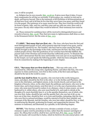 case, it will be accepted.
25. Religion has its own rewards, Mat_19:28-29. It gives more than it takes. It more
than compensates for all that we surrender. It gives peace, joy, comfort in trial and in
death, and heaven beyond. This is the testimony of all Christians of all denominations of
all that have lived, and of all that do live that they never knew true peace until they found
it in the gospel. The testimony of so many must be true. They have tried the world in all
its forms of gaiety, folly, and vice, and they come and say with one voice, Here only is
true peace. On any other subject they would be believed. Their testimony here must be
true.
26. Those eminent for usefulness here will be received to distinguished honors and
rewards in heaven, Mat_19:28. They that turn many to righteousness shall shine as stars
in the firmament forever. See the notes at Dan_12:3.
CLARKE, "But many that are first, etc. - The Jews, who have been the first and
most distinguished people of God, will in general reject the Gospel of my grace, and be
consequently rejected by me. The Gentiles, who have had no name among the living,
shall be brought to the knowledge of the truth, and become the first, the chief, and most
exalted people of God. That this prediction of our Lord has been literally fulfilled, the
present state of the Christian and Jewish Churches sufficiently proves. To illustrate this
fully, and to demonstrate that the Jews and Gentiles were now put on an equal footing
by the Gospel, our Lord speaks the following parable, which has been unhappily divided
from its connection by making it the beginning of a new chapter.
GILL, "But many that are first shall be last,.... This may refer unto, or be
occasioned by, either the young ruler; signifying that he, and others like him, who were
superior in riches and honour, were first in this world, of the first rank and figure,
should be the last in the world to come:
and the last shall be first; the apostles, who were last in this world, being poor,
mean, and abject, should be the first in the other: or to the Scribes and Pharisees, who
were in the chief place, and highest esteem, in the Jewish church, and yet least in the
kingdom of heaven; when, on the other hand, the publicans and sinners, who were in the
lowest class, and in least esteem, went first into it: or to the case of persecution, when
some, who seem most forward to endure it at a distance, when it comes nearer, are most
backward to it; whilst others, who were most fearful of it, and ready to shrink at the
thoughts of it, most cheerfully bear it: or to the apostles themselves, one of which, who
was now first, Judas, should be last; and the apostle Paul, who was last of all, as one
born out of due time, should be first: or to Jews and Gentiles, intimating, that the Jews,
who were first in outward privileges, would be rejected of God for their unbelief, and
contempt of the Messiah; and the Gentiles, who were last called, should be first, or chief,
in embracing the Messiah, professing his Gospel, and supporting his interest. This
sentence is confirmed, and illustrated, by a parable, in the following chapter.
HE RY, "Our Saviour, in the last verse, obviates a mistake of some, as if pre-
eminence in glory went by precedence in time, rather than the measure and degree of
grace. No; Many that are first, shall be last, and the last, first, Mat_19:30. God will
cross his hands; will reveal that to babes, which he hid from the wise and prudent; will
 