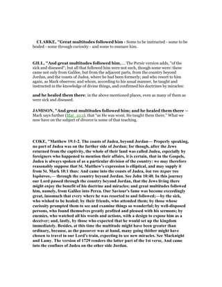 CLARKE, "Great multitudes followed him - Some to be instructed - some to be
healed - some through curiosity - and some to ensnare him.
GILL, "And great multitudes followed him,.... The Persic version adds, "of the
sick and diseased"; but all that followed him were not such, though some were: these
came not only from Galilee, but from the adjacent parts, from the country beyond
Jordan, and the coasts of Judea, where he had been formerly; and who resort to him
again, as Mark observes; and whom, according to his usual manner, he taught and
instructed in the knowledge of divine things, and confirmed his doctrines by miracles:
and he healed them there; in the above mentioned places, even as many of them as
were sick and diseased.
JAMISO , "And great multitudes followed him; and he healed them there —
Mark says further (Mar_10:1), that “as He was wont, He taught them there.” What we
now have on the subject of divorce is some of that teaching.
COKE, "Matthew 19:1-2. The coasts of Judea, beyond Jordan— Properly speaking,
no part of Judea was on the further side of Jordan; for though, after the Jews
returned from the captivity, the whole of their land was called Judea, especially by
foreigners who happened to mention their affairs, it is certain, that in the Gospels,
Judea is always spoken of as a particular division of the country: we may therefore
reasonably suppose that St. Matthew's expression is elliptical, and may supply it
from St. Mark 10:1 thus: And came into the coasts of Judea, δια του περαν του
Ιορδανου,— through the country beyond Jordan. See John 10:40. In this journey
our Lord passed through the country beyond Jordan, that the Jews living there
might enjoy the benefit of his doctrine and miracles; and great multitudes followed
him, namely, from Galilee into Perea. Our Saviour's fame was become exceedingly
great, insomuch that every where he was resorted to and followed;—by the sick,
who wished to be healed; by their friends, who attended them; by those whose
curiosity prompted them to see and examine things so wonderful; by well-disposed
persons, who found themselves greatly profited and pleased with his sermons; by
enemies, who watched all his words and actions, with a design to expose him as a
deceiver; and, lastly, by those who expected that he would set up the kingdom
immediately. Besides, at this time the multitude might have been greater than
ordinary, because, as the passover was at hand, many going thither might have
chosen to travel in our Lord's train, expecting to see new miracles. See Macknight
and Lamy. The version of 1729 renders the latter part of the 1st verse, And came
into the confines of Judea on the other side Jordan.
 
