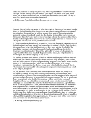 Him, and promises to satisfy our great need—this hunger and thirst which wearies us.
He says, You are seeking what you see not, I give it you; you desire to be great, I will
make you so. But observe how—just in the reverse way to what you expect. The way to
real glory is to become unknown and despised.
J. H. Newman, Parochial and Plain Sermons, vol. vi., p. 313.
Perhaps there is hardly any person of reflection to whom the thought has not occurred at
times of the final judgment turning out to be a great subversion of human estimates of
men. Such an idea would not be without support from some of those characteristic
prophetic sayings of our Lord, which, like the slanting strokes of the sun’s rays across
the clouds, throw forward a track of mysterious light athwart the darkness of the future.
Such is that saying in which a shadow of the Eternal Judgment seems to come over us:
"Many that are first shall be last, and the last shall be first."
I. One source of mistake in human judgment is, that while the Gospel keeps to one point
in its classification of men, namely, the motive by which alone it decides their character,
the mass of men in fact find it difficult to do so. They have not that firm hold of the
moral idea which prevents them from wandering from it; and being diverted by
irrelevant considerations, they think of the spirituality of a man as belonging to the
department to which he is attached, the profession he makes, the subject matter he
works upon, the habitual language he has to use.
II. Nothing is easier, when we take gifts of the intellect and imagination in the abstract,
than to see that these do not constitute moral goodness. This is indeed a mere truism;
and yet, in the concrete, it is impossible not to see how nearly they border upon counting
as such; to what advantage they set off any moral good there may be in a man;
sometimes even supplying the absence of real good with what looks extremely like it.
There enters thus unavoidably often into a great religious reputation a good deal which
is not religion, but power.
III. On the other hand—while the open theatre of spiritual power and energy is so
accessible to corrupt motives, which, though undermining its truthfulness, leave
standing all the brilliance of its outer manifestation—let it be considered what a strength
and power of goodness may be accumulating in unseen quarters. The way in which man
bears temptation is what decides his character; yet how secret is the system of
temptation! Some one who did not promise much comes out at a moment of trial
strikingly and favourably. The act of the thief on the cross is a surprise. Up to the time
when he was judged he was a thief, and from a thief he became a saint. For even in the
dark labyrinth of evil there are unexpected outlets. Sin is established by habit in the
man, but the good principle which is in him also, but kept down and suppressed, may be
secretly growing too; it may be undermining it, and extracting the life and force from it.
In this man, then, sin becomes more and more, though holding its place by custom, an
outside and coating, just as virtue does in the deteriorating man, till at last, by a sudden
effort, and the inspiration of an opportunity, the strong good casts off the weak crust of
evil, and comes out free. We witness a conversion.
J. B. Mozley, University Sermons, p. 72.
 