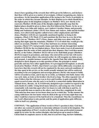 Jesus is here speaking of the rewards that will be given his followers, and declares
that these will be given as a matter of sovereignty, without recognizing any claim to
precedence. So the immediate application of the saying to the Twelve is probably to
the order in which they became disciples. In their disputes as to which should have
the highest place in the kingdom (compare on Matthew 18:1), now shortly to be
renewed, (Matthew 20:20) some of the disciples might naturally urge that the
highest places should be given to those who first followed the Master. So far as we
know, these were John and Andrew, next Andrew's brother Simon, and presently
Philip and athanael. (John 1:35-51) ow Simon and Andrew, John and his brother
James, were afterwards together called to leave other employments and follow
Jesus, (Matthew 4:18-22) are repeatedly mentioned together as being in his
company, (Mark 1:39; Mark 13:3) and constitute the first four in every list of the
Twelve (see on "Matthew 10:2"). Peter, James, and John were alone with Jesus
during that night upon the mountain, (Matthew 17:1) of which they would give the
others no account, (Matthew 17:9) as they had been on a former interesting
occasion. (Mark 5:37) And presently James and John will ask through their mother
(Matthew 20:20) for the two highest places. These facts make it not at all unnatural
to suppose that the order of time entered into their disputes. Our Lord then means
that he, or the Father, (Matthew 20:23) will act as he shall think proper (Matthew
20:15) in respect to precedence, and many who entered his service late will receive
greater reward than others who entered earlier; he will recognize no claim on any
such ground. A notable instance would be the Apostle Paul. But while immediately
designed to check disputes as to this question of time, the principle is stated
generally and may have other applications. It is presupposed throughout, as already
involved in Matthew 19:28 f., that Christ's servants will be differently rewarded; we
learn here that this reward will not be regulated by the mere outward conditions of
the time spent in his service, or the results actually attained, but will be conferred
according to his own judgment and sovereign pleasure. David, who meant to build,
will be rewarded as truly, and it may be as richly, as Solomon who built; James who
was early slain, as truly as his brother who lived so long. The often repeated view of
some Fathers that the reference was to Jews and Gentiles, is quite untenable. The
equal reward of some who die early is set forth by a somewhat similar illustration in
Talmud Jerus., Berach., ch. II, 8 (Schwab), designed to give comfort in regard to the
early death of a rabbi. A king hired many labourers, and seeing one who worked
remarkably well, took him apart after two hours to walk with him to and fro. At
even he paid this man as much as the others, and when they complained, he said,
'This man has done more in two hours than you in a whole day.' In like manner the
young rabbi knew the law better when he died at the age of twenty-eight than any
other would have known it if he had lived to be a hundred. Thus the resemblance to
our Lord's illustration is only partial, and the point of application quite different,
while in itself very pleasing.
COFFMA , "The application of these words to Peter's question is thus: God does
not allow any system of seniority to determine ultimate rewards in his kingdom. The
seeming implication of Peter's words to the effect that some preferential treatment
might be in order for the earliest disciples who had given up so much to follow
Christ finds its emphatic answer in this, that it is not how long, but how faithfully,
 