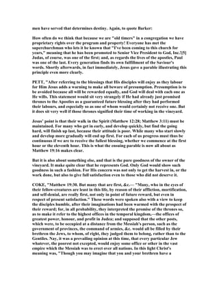 men have served that determines destiny. Again, to quote Barker:
How often do we think that because we are "old timers" in a congregation we have
proprietary rights over the program and property! Everyone has met the
superchurchman who lets it be known that "I've been coming to this church for
years," meaning that he has been promoted to Senior Vice President to God, Inc.![5]
Judas, of course, was one of the first; and, as regards the lives of the apostles, Paul
was one of the last. Every generation finds its own fulfillment of the Saviour's
words. Shortly afterwards, in fact immediately, Jesus gave a parable illustrating this
principle even more clearly.
PETT, "After referring to the blessings that His disciples will enjoy as they labour
for Him Jesus adds a warning to make all beware of presumption. Presumption is to
be avoided because all will be rewarded equally, and God will deal with each one as
He wills. This statement would sit very strangely if He had already just promised
thrones to the Apostles as a guaranteed future blessing after they had performed
their labours, and especially so as one of whom would certainly not receive one. But
it does sit very well if those thrones signified their time of working in the vineyard.
Jesus’ point is that their walk in the Spirit (Matthew 12:28; Matthew 3:11) must be
maintained. For many who get in early, and develop quickly, but find the going
hard, will finish up last, because their attitude is poor. While many who start slowly
and develop more gradually will end up first. For each of us progress must thus be
continuous if we are to receive the fullest blessing, whether we commence at the first
hour or the eleventh hour. This is what the ensuing parable is now all about as
Matthew 19:16 makes clear.
But it is also about something else, and that is the pure goodness of the owner of the
vineyard. It make quite clear that he represents God. Only God would show such
goodness in such a fashion. For His concern was not only to get the harvest in, or the
work done, but also to give full satisfaction even to those who did not deserve it.
COKE, "Matthew 19:30. But many that are first, &c.— "Many, who in the eyes of
their fellow-creatures are least in this life, by reason of their affliction, mortification,
and self-denial, are really first, not only in point of future reward, but even in
respect of present satisfaction." These words were spoken also with a view to keep
the disciples humble, after their imaginations had been warmed with the prospect of
their reward; for, in all probability, they interpreted the promise of the thrones so,
as to make it refer to the highest offices in the temporal kingdom,—the offices of
greatest power, honour, and profit in Judea; and supposed that the other posts,
which were, to be occupied at a distance from the Messiah's person, such as the
government of provinces, the command of armies, &c. would all be filled by their
brethren the Jews, to whom, of right, they judged them to belong, rather than to the
Gentiles. ay, it was a prevailing opinion at this time, that every particular Jew
whatever, the poorest not excepted, would enjoy some office or other in the vast
empire which the Messiah was to erect over all nations. In this light Christ's
meaning was, "Though you may imagine that you and your brethren have a
 